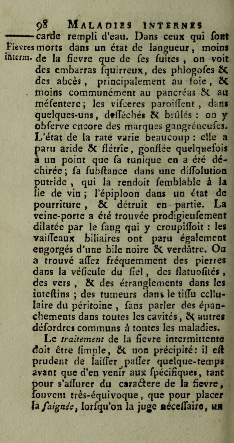 ——carde rempli d’eau. Dans ceux qui font Pievres morts dans un état de langueur, moins laterni. de la fîevre que de fes fuites , on voit des embarras fquirreux, des phiogofes ôC des abcès, principalement au foie, ôC moins communément au pancréas ÔC au méfentere ; les vifeeres paroilTent, dans quelques-uns, dtlTéchés 8c brûlés : on y obferve encore des marques gangréneufes. L’état de la rate varie beaucoup : elle a paru aride ÔC flétrie, gonflée quelquefois à un point que fa tunique en a été dé- chirée; fa fubftance dans une difTolution putride , qui la rendoit ferablable à la lie de vin ; l’épiploon dans un état de pourriture , ÔC détruit en partie. La veine-porte a été trouvée prodigieiifement dilatée par le fang qui y croupiffoit : les vaifleaux biliaires ont paru également engorgés d’une bile noire ÔC verdâtre. Ou a trouvé affez fréquemment des pierres dans la vélicule du flel, des flatuofités , des vers , ÔC des étranglements dans les inteftins ; des tumeurs dans le tiflu cellu- laire du péritoine , fans parler des épan- chements dans toutes les cavités, ô^ autres défordres communs â toutes les maladies. Le traitement de la fîevre intermittente doit être Ample, ÔC non précipité: il eft prudent de lailTer palier quelque-temps avant que d’en venir aux fpéciflques, tant pour s’alîurer du caraôere de la fîevre, fouveni très-équivoque, que pour placer îi/aignse, lorfqu’on la juge aécelTaire, un