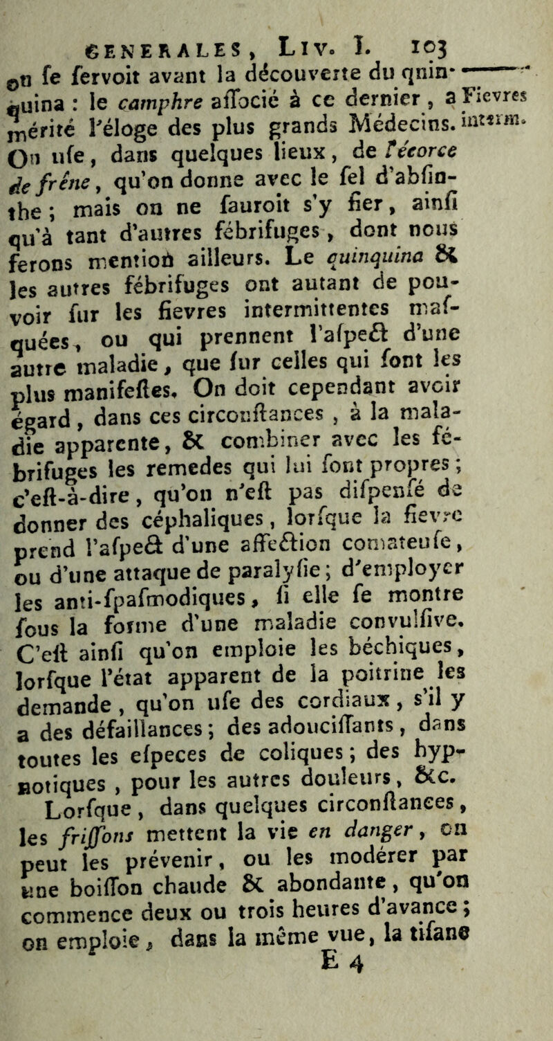 ©n fe fervoit avant la découverte du qnin* Àuina : le camphre aflocié à ce dernier , a Fievres Mérité l'éloge des plus grands Médecins. On ufe, dans quelques lieux, de téeorce ^efr^ne, qu’on donne avec le fel d’abfio- the ; mais oo fauroit s’y fier, ainfi qu’à tant d’autres fébrifuges, dont nous ferons mentiob ailleurs. Le quinquina & les autres fébrifuges ont autant de pou- voir fur les fievres intermittentes maf- quées, ou qui prennent l’afpeél d’une autre maladie, que lur celles qui font les plus manifefles. On doit cependant avoir égard, dans ces circonftances , à la mala- die apparente, & combiner avec les fé- brifuges les remedes qui lui font propres ; c’eft-a-dire, qu’on n’eft pas difpenfé de donner des céphaliques, lorfque la fièvre prend l’afpeô d’une afFeôion coniateufe, ou d’une attaque de paralyfie; d'employer les anti-fpafmodiques, li elle fe montre fous la forme d’une maladie convulfive. C’eft ainfi qu’on emploie les béchiques, lorfque l’état apparent de la poitrine les demande , qu’on ufe des cordiaux, s’il y a des défaillances; des adoucilTants, dans toutes les efpeces de coliques ; des hyp- notiques , pour les autres douleurs, &c. Lorfque , dans quelques circonftances, les frijfons mettent la vie en danger, on peut les prévenir, ou les modérer par une boilTon chaude & abondante, qu'on commence deux ou trois heures d’avance ; on emploie, dans la même vue, la tifane E 4