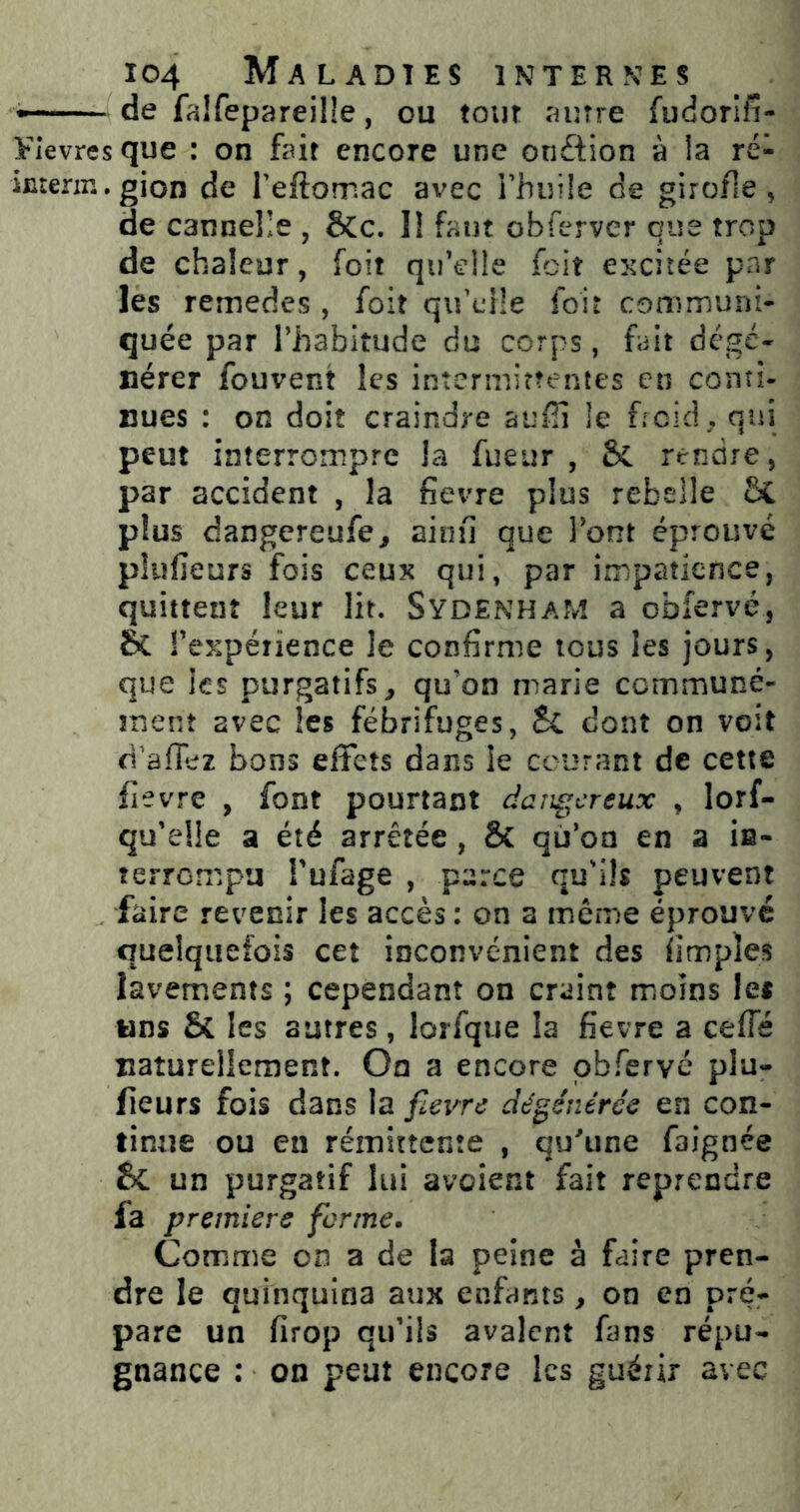 —- de falfepareilîe, ou tour autre fudorîfî- Vlevres que : on fait encore une onftion à la ré- imerin.gion de Teftomac avec Fhuiîe de girofle, de cannelle , &c. Il faut obferver que trop de chaleur, foit qu’eüe fcit excitée par les remedes , foit qifclle foir communi- quée par l’habitude du corps, fait dcgé« nérer fouvent les intermittentes en conti- nues : on doit craindre aufii le f;cid • nui peut interrompre la fueur , rendre, par accident , la fievre plus rebelle &C plus dangereufe^ ainiî que l’ont éprouvé plufieurs fois ceux qui, par impatience, quittent leur lit. SydenhaM a obfervé, & rexpéîience le confirme tous les jours, que les purgatifs^ qu’on marie ccmmuné- îîienî avec les fébrifuges, Sc dont on voit d'afiez bons effets dans le courant de cette fievre , font pourtant dangereux , lorf- qu’elle a été arrêtée , & qu’on en a ia- terrempu Tufage , parce qu'ils peuvent faire revenir les accès : on a même éprouvé quelquefois cet inconvénient des fimples lavements ; cependant on craint moins les wns & les autres, lorfque la fievre a ceffé naturellement. On a encore pbfervc plu- fieurs fois dans la fievre dégénérée en con- tinue ou en rémittente , quTine faignée un purgatif lui avoient fait reprendre fa première forme. Comme on a de la peine à faire pren- dre le quinquina aux enfants, on en pré- pare un firop qu’ils avalent fans répu- gnance : on peut encore les guérir avec