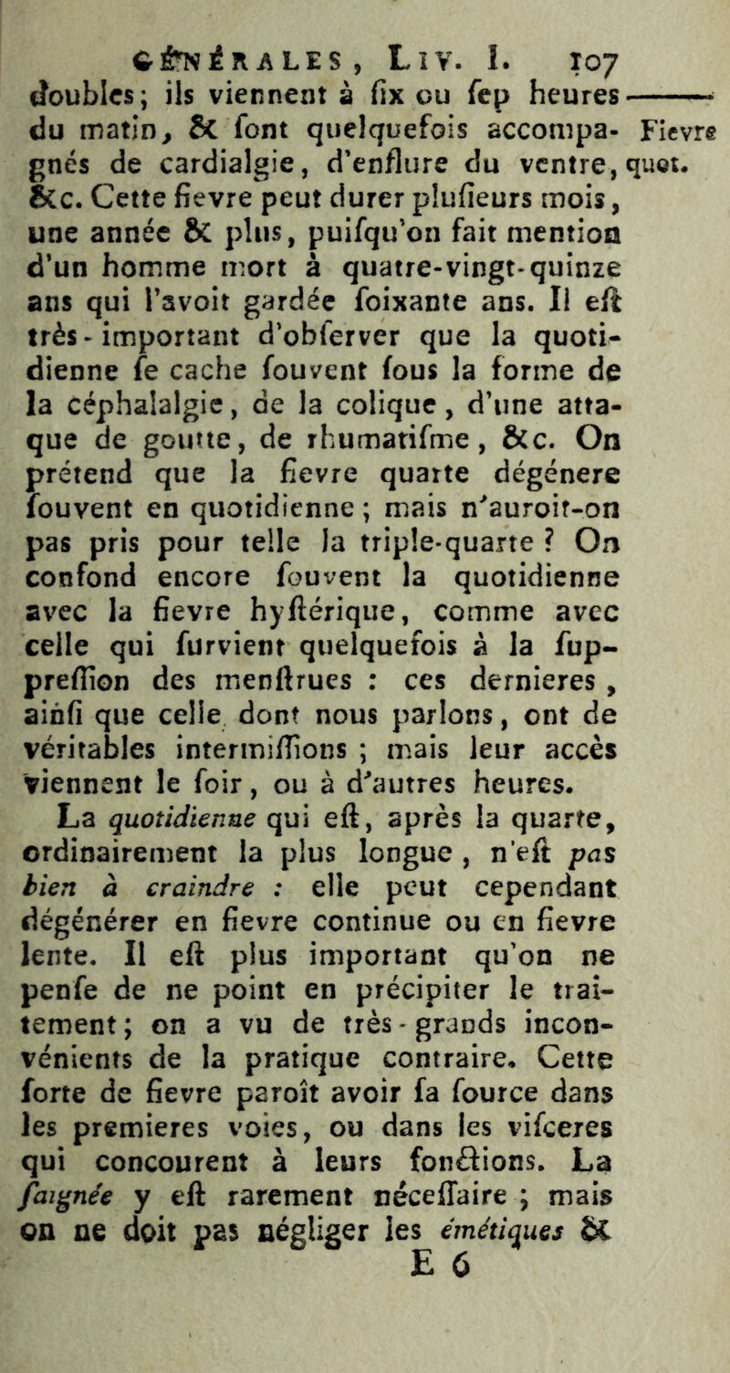 tïoublcs; ils viennent à fix ou fep heures - du matin, 8c font quelquefois accompa- Fievre gnés de cardialgie, d’enflure du ventre, quet. &c. Cette fievre peut durer pîufieurs mois, une année plus, puifqu’on fait mention d’un homme mort à quatre-vingt-quinze ans qui l’avoit gardée foixante ans. Il eft très - important d’obferver que la quoti- dienne fe cache fouvent fous la forme de la céphalalgie, de la colique, d’une atta- que de goutte, de rhumatifme, &c. On prétend que la fievre quarte dégénéré louvent en quotidienne ; mais n'auroit-on pas pris pour telle la triple-quarte ? On confond encore fouvent la quotidienne avec la fievre hyftérique, comme avec celle qui furvient quelquefois à la fup- preffion des menftrues : ces dernieres, ainfi que celle dont nous parlons, ont de véritables intermiflions ; mais leur accès viennent le foir, ou à d'autres heures. La quotidienne qui eft, après la quarte, ordinairement la plus longue , n’eft pas tien à craindre : elle peut cependant dégénérer en fievre continue ou en fievre lente. Il eft plus important qu’on ne penfe de ne point en précipiter le trai- tement ; on a vu de très - grands incon- vénients de la pratique contraire. Cette forte de fievre paroît avoir fa fource dans les premières voies, ou dans les vifeeres qui concourent à leurs fondions. La faignée y eft rarement nécelTaire j mais on ne doit pas négliger les émétiques