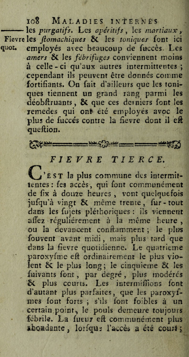 les piirgatiff. Les apéritifs, les martiaux y Fievreles fiomachiqites &. les toniques font ici quot, employés avec beaucoup de fuccès. Les amers & les fébrifuges conviennent moins à celle-ci qu’aux autres intermittentes; cependant ils peuvent être donnés comme fortifiants. On fait d'ailleurs que les toni- ques tiennent un grand rang parmi les déobftruants, & que ces derniers font les lemedes qui on^ été employés avoc le plus de fuccés contre la fievre dont il efl queftion. FIEVRE TIERCE. (^’est la plus commune des intermît- lentes : fes accès, qui font communément de fix à dou7e heures , vont quelquefois jufqu'à vingt & même trente, fur-tout dans les fujets pléthoriques : ils viennent affez régulièrement à la même heure, ou la devancent conilamment ; le ph?s fouvent avant midi, mais plus tard que dans la fievre quotidienne. Le quatrième paroxyfme eft ordinairement le plus vio- lent & le plus long; le cinquième & les fuivants font, par degré , plus modérés plus courts. Les intermifiîons font d’autant plus parfaites, que les paroxyf- mes font forts ; s’ils font foibles à un certain.points le pouls demeure toujours fébrile. La fueur eft communément plus aiboadantc ^ lorfqu:; Taccès a été cour^ ;