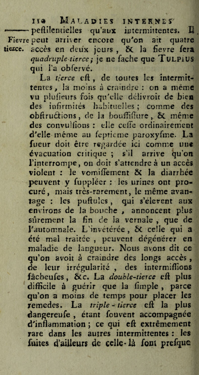 *—— ■ peflîlentielles qu’aux iuterniittentes. U Fièvre peut arriver encore qu'on ait quatre tiexce. accès en deux jours , ÔC la fievre fera quadruple tierce ; je ne fâche que TüLPiUS qui l'a obfervé. La tierce eft , de toiires les intermit- tentes , la moins à craindre : on a meme vu plufieurs fois qu'elle déiivroit de bien des infirmités babitueües ; comme des obftruâions, de la bouffiffure, & meme des convuHions : elle celle ordinairement d'elle même au fepticme paroxyfme. La fueur doit être regardée ici comme uue évacuation critique ; s'il arrive qu'on l’interrompe, on doit s’attendre à un accès violent : le vomiffement & la diarrhée peuvent y fuppléer : les urines ont pro- curé, mais très-rarement, le même avan- tage : les puftuîcs, qui s’élèvent aux environs de la bouche , annoncent plus siircmêiît la fin de la vernale , que de l'automnale. L'invétérée , 6c celle qui a été mai traitée , peuvent dégénérer en maladie de langueur. Nous avons dit ce qu’on avoit à craindre des longs accès , de leur irrégularité , des intermifiions fâcheufes, &c. La double-tierce eft plus ^ difficile à guérir que la limple , parce qu’on a moins de temps pour placer les xemedes. La triple - tierce eft la plus dangereufe , étant fouvent accompagnée d'inflammation ; ce qui eft extrêmement rare dans les autres intermittentes : les fuites d'ailleurs de celle-là font prefque