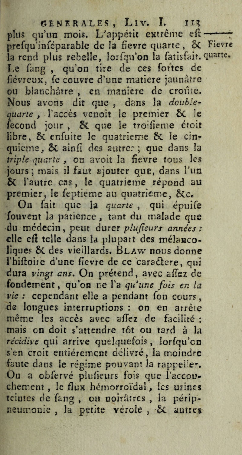 plus qu’un mois. L^appcîit extrême ell:-—•—- prcfqu'inféparable de la fievre quarte, 6C Fièvre la rend plus rebelle, lorfqn’on la fatisfair. Le fang , qu’on tire de ces fortes de fiévreux, fe couvre d’une maticre jaunâtre ou blanchâtre , en maniéré de croiue. Nous avons dit que , dans la double- quarte , l’accès venoit le premier 5c le fécond jour , & que le troifieme étoit libre, & enfuite le quatrième Sc le cin- quième^ & ainfi des autre: ; que dans la triple quarte , on avoit la fievre tous les jours; mais il faut ajouter que, dans Tun 6c l’autre cas, le quatrième répond au premier, le feptieme au quatrième, Scc. On fait que la quarte , qui épuife fouvent la patience^ tant du malade que du médecin, peut durer plujieurs années: elle efl telle dans la plupart des mélanco- liques 8c des vieillards. Blaw nous donne Ihiftoire d’une fievre de ce caradiere, qui dura vin§t ans. On prétend, avec affsz de fondement, qu’on ne l’a qu'une fois en la vie : cependant elle a pendant fon cours, de longues interruptions : on en arrêie même les accès avec affez de facilité : mais en doit s’attendre tôt ou tard à la récidive qui arrive quelquefois, lorfqu’cn s en croit entièrement délivré, la moindre faute dans le régime pouvant la rappeiier. On a obfervé plufieurs fois que Tacepü» chement , le flux hémorroïdal, les urines teintes de fang , ou noirâtres , la périp- neumonie , la petite vérole , ôc autres