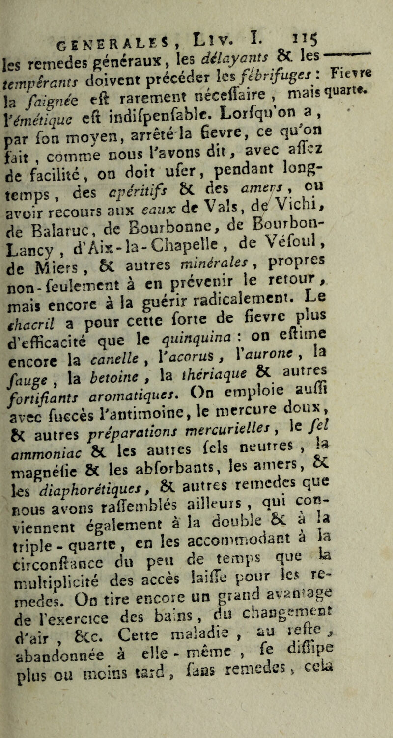 GENERALES, LlV. I. ^5 les remedes généraux, les délayants » les tempérants doivent précéder ^ la fai^née eft rarement neceffaire , mais q Vémétique cft indifpenfahle. Lorfqu’on a, par fon moyen, arrêté la 6evre, ce quon fait , comme cous l'avons dit, avec ailvz de facilité, on doit ufer, pendant long- temps , des apéritifs U des avoir recours aux eaux de Vais, de Vichi, de Balaruc, de Bouibonne, de Bourbon- Lancy , d'Aix-la-Chapelle, de Vefoul, de Miers , & autres minérales , propres non-feulement à en prévenir le retour, mais encore à la guérir radicalement. Le fhacril a pour cette forte de fievre plus d’efficacité que le quinquina : on eltime encore la canelle , Vacorus , 1 aurone , la rauee , la betoine , la thériaque ôC autr« %rtifiants aromatiques. On emploie auffi avec fuecès l'antimoine, le mercure d®»^» H autres préparations mercurielles , le Jet ammoniac ôt les autres fels neutres , ^ magnélie & les abforbants, les amers, ôC ks diaphorétiques, Si autres remedes que nous avons rafîemblés ailleurs , qui con- viennent également à la double Si a U triple - quarte , en les accommodant a a circonftance du peu de temps que te multiplicité des accès lailTc pour les re- medes. Oo tire encore un grand avantage de l’exerctce des bains, du changement d'air , Sic. Cette maladie , au refte, abandonnée à elle - même , fe difiipe plus ou moins tard, fans remedes, cela