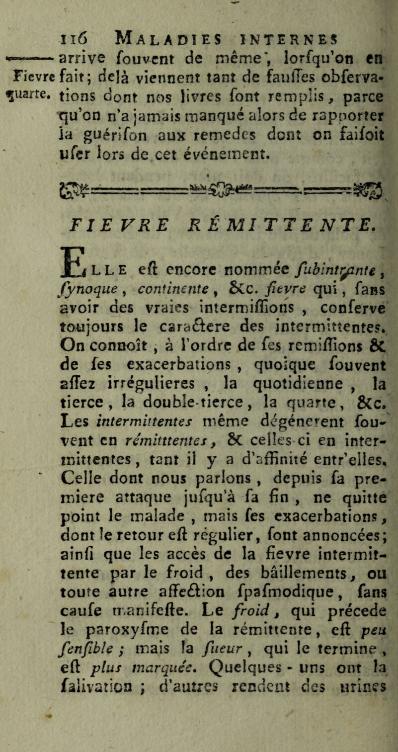 — arrive fouvcnt de même’, lorfqu’on en Fievrefait; delà viennent tant de fauiles obferva- ^uarte. tiens dont nos livres font remplis, parce qu’on n’a jamais manqué alors de rapoorter la guérifün aux remedes dont on faifoit ufer lors de cet événement. FIEVRE RÉMITTENTE. T^i L L E eft encore nommée fubintr^nte, fynoque , continente , £>Cc. fievre qui, fans avoir des vraies intermiflîons , conferve toujours le caraftere des intermittentes. On connoît , à l’ordre de fes remiffions & de fes exacerbations , quoique fouvent affet irrégulières , la quotidienne , la tierce, la double-tierce, la quarte, &c. Les intermittentes même dégénèrent fou- vent en rémitttentes, Sc celles ci en inter- mittentes , tant il y a d’affinité entr’elles. Celle dont nous parlons , depuis fa pre- mière attaque jufqu’à fa fin , ne quitte point le malade , mais fes exacerbations, dont le retour eft régulier, font annoncées; ainfi que les accès de la fievre intermit- tente par le froid, des bâillements, ou toute autre affeftion fpafmodique, fans caufe n-.anifefte. Le froid, qui précédé le paroxyfme de la rémittente, eft peu fenfible ; mais la fiieur , qui le termine , eft plus marquée. Quelques - uns ont la falivation ; d’autres rendent des urines