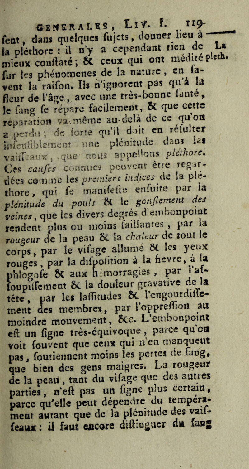 CSNSRALES, LlŸ. î. ”9* feot, dans quelques fujets, donner heu a la pléthore : il n’y a cependant rien de L« mieux coiiftaté; ÔC ceux qui ont médité pl«h- fur les phénomènes de la nature, en la- vent la raifon. Ils n’ignorent pas qu a la fleur de l’âge, avec une très-bonne lante, le fang fe répare facilement , & que cette réparation va^mê^1e au-delà de ce quoii a.perdu; de forte qu’il doit en refuiter infeuÜblsmcnt une plénitude dans ks vaiff aus, que nous appelions pléthore. Ces caitfcs connues peuvent être dées comuie les premiers indices tis la plé- thore, qui fe manifefitt enfuite par U plénitude du pouls H le gonflement des veines y que les divers degrés d’embonpoint rendent plus ou moins faillantes , par la rougeur de la peau & la chaleur de tout le corps, par le vifage allumé ÔC les yeux rouges, par la difpofition à la fievre, a la phlogofe SC aux h morragies, par J at- foupilfemcnt 6c la douleur gravative de la tête, par les laflitudes & l’engourdilTe- ment des membres, par l’oppreflion au moindre mouvement, 6Cc. L’embonpoint eft un figne très-équivoque, parce qu oa voit fouvent que ceux qui n en manquent pas, foutiennent moins les pertes de fang, que bien des gens maigres. La rougeur de la peau , tant du vifage que des autres parties, n’eft pas un figne plus certain • parce qu'elle peut dépendre^ du tempéra- ment autant que de la plénitude des vaif- feaux : ü faut CBCore diftioguer du lanj