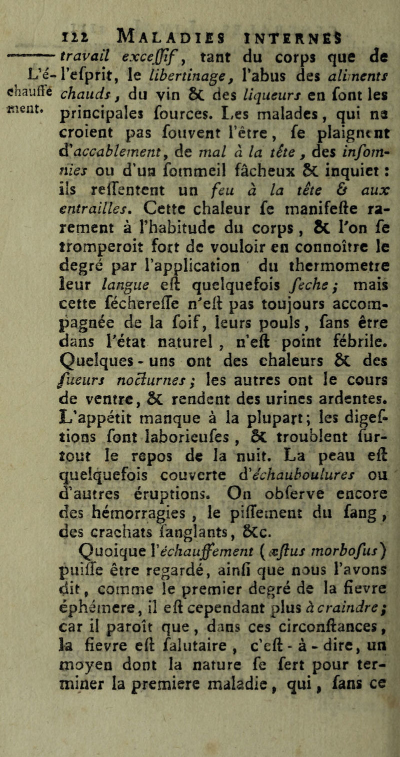 travail excejjif, tant du corps que de L’é-l’efprit, le libertinage, l’abus des aliments chauffe chauds, du vin ôc des liqueurs en font les «lent, principales fources. Les malades, qui na croient pas fouvent l’être, fe plaignent ^accablement, de mal à la tête , des infoin- tiies ou d’ua fommeil fâcheux Sc inquiet : ils reffentent un feu à la tête & aux entrailles. Cette chaleur fc manifefte ra- rement à l’habitude du corps, êc l'on fc tromperoit fort de vouloir en connoître le degré par l’application du thermomètre leur langue eft quelquefois feche} mais cette féchereffe n'elt pas toujours accom- pagnée de la foif, leurs pouls, fans être dans l’état naturel, n’eft point fébrile. Quelques - uns ont des chaleurs & des fueurs nocturnes; les autres ont le cours de ventre, SC rendent des urines ardentes. L’appétit manque à la plupart; les digef- tions font laborieufes , SC troublent fur- lout le repos de la nuit. La peau eft quelquefois couverte à'échauboulures ou d’autres éruptions. On obferve encore des hémorragies , le pifTement du fang, des crachats îanglants, 6Cc. Quoique Y échauffe ment {xftus morbofus) puilTe être regardé, ainfi que nous l’avons dit, comme le premier degré de la fievre éphémère, il eft cependant plus àcraindre; car il paroît que, dans ces circonftances, fa fievre eft falutaire , c’eft - à - dire, un moyen dont la nature fe fert pour ter- miner la première maladie, qui, fans ce