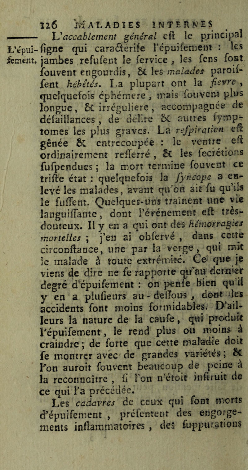 — - U accablement général eft le principal L’épui-figne qui caraÛérife Tépuifenient : les fement, jambes refufent le fervice ^ les fens font fouvent engourdis, & les malades paroif- feut hébétés. La plupart ont la fievre , quelquefois éphémère, mais fouvent plus longue, & irrégulière, accompagnée de défaillances , de dellre & autres fymp- tomes les plus graves. La refpiraticn eft gênée & entrecoupée : le ventre ^ eft ordinairement refterré , & les fecrétions fufpendues ; la mort termine fouvent ce trifte état : quelquefois la fyncope a en- levé les malades, avant qu'mon ait fu qu ils le fuffent. Quelques-uns traînent une vie languilTante, dont rérénemenî eft tres- douteux. Il y en a qui ont des hémorragies mortelles \ j*en ai obferve , dans cetté circonftance, une par la le malade à toute extrémité. Ce que je viens de dire ne fe rapporte qu^^au dernier degré d’épuifement ; on penfc bien qu’il y en a plufieurs au - delîous , dont les accidents font m.oins formidables. D’ail- leurs la nature de la caufe, qui produit Lépuifement, le rend plus au moins a craindre ; de forte que cette maladie doit fe montrer avec de grandes variétés ; êc Lon auroit fouvent beaucoup de peine à la reconnoître , U l'on n'étoit infiruit de ce qui l’a précédée. Les cadavres de ceux qui font morts d’épuifement , préfentent des engorge- ments inflammatoires , des fuppurations