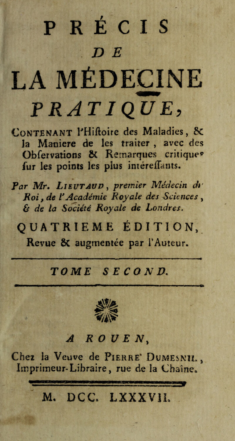 D E LA MÉDECINE PRATIQUE, Contenant PHiftoire des Maladies, 8c la Maniéré de les traiter , avec des Obfervations & Remarques critique* fur les points les plus intéreflants. Par Mr. Lievtavd , premier Médecin d> Roi, de l’Académie Royale des Sciences , & de la Société Royale de Londres. QUATRIEME ÉDITION, Revue 8i augmentée par l’Auteur. TOME SECOND. A ROUEN} Chez la Veuve de Pierre* Dumesnil, Imprimeur-Libraire, rue de la Chaîne. M, DCC. LXXXVIL