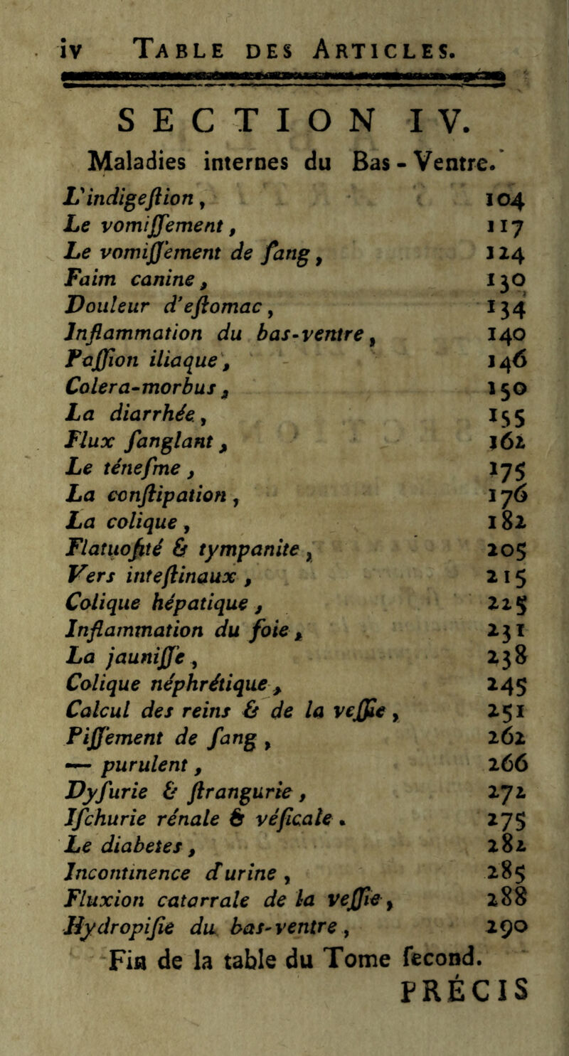 SECTION IV. Maladies internes du Bas - Ventre. V indigeftion, 104 Le vomijjement, 117 Le vomijjement de fang, j 14 Faim canine, *3° Douleur dejlomac, *34 Inflammation du bas-ventre f 140 PaJJion iliaque, 146 Colera-morbus , 150 La diarrhée., 155 Flux fanglant, 161 Le ténefme, >75 La ccnftipation, 176 La colique, 182 Flatuoflté & tympanite, 205 Vers intefinaux , 215 Colique hépatique , Inflammation du foie , 23I La jaunijj'e, 238 Colique néphrétique , 245 Calcul des reins (s de la vejfle, 251 Fijjement de fang , 262 —• purulent, 266 Dyfurie & ftrangurie, 272 Ifchurie rénale 6 véficale » 27S Le diabètes, 282 Incontinence durine , 285 Fluxion catarrale de la vejjiey 288 Rydropijie du bas-ventre, 290 Fia de la table du Tome fécond. PRÉCIS