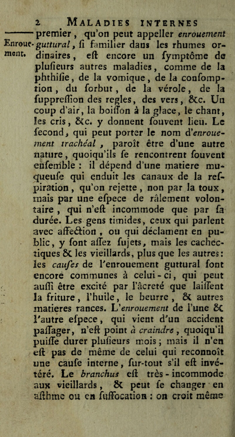 premier , qu’on peut appeller enrouement Enroue* guttural, fi familier dans les rhumes or- ment. dinaires, eft encore un fymptôme de plufieurs autres maladies, comme de la phthifie, de la vomique, de la confomp- tion, du forbut, de la vérole, de la fupprefllon des réglés, des vers, ÔCc. Un coup d’air, la boiffon à la glace, le chant, les cris, &c. y donnent fouvent lieu. Le fécond, qui peut porter le nom d'enroue- ment trachéal , paroît être d’une autre nature, quoiqu’ils fe rencontrent fouvent enfemble : il dépend d’une matière mu- queufe qui enduit les canaux de la ref- piration , qu’on rejette , non par la toux, snais par une efpece de râlement volon- taire , qui n’eft incommode que par fa durée. Les gens timides, ceux qui parlent avec affeétiort , ou qui déclament en pu- blic, y font allez fujets, mais les cachec- tiques 8t les vieillards, plus que les autres: les caufes de l'enrouement guttural font encore communes à celui - ci, qui peut auflî être excité par l’âcreté que laifîent la friture, l’huile, le beurre , & autres matières rances. L’enrouement de l’une 8c l'autre efpece, qui vient d'un accident palfager, n’eft point à craindre , quoiqu’il puilfe durer plufieurs mois ; mais il n’en eft pas de même de celui qui reconnoît une caufe interne, fur-tout s’il eft invé- téré. Le branchus eft très - incommode aux vieillards, & peut fe changer en sfthme ou en fuffocation : on croit même