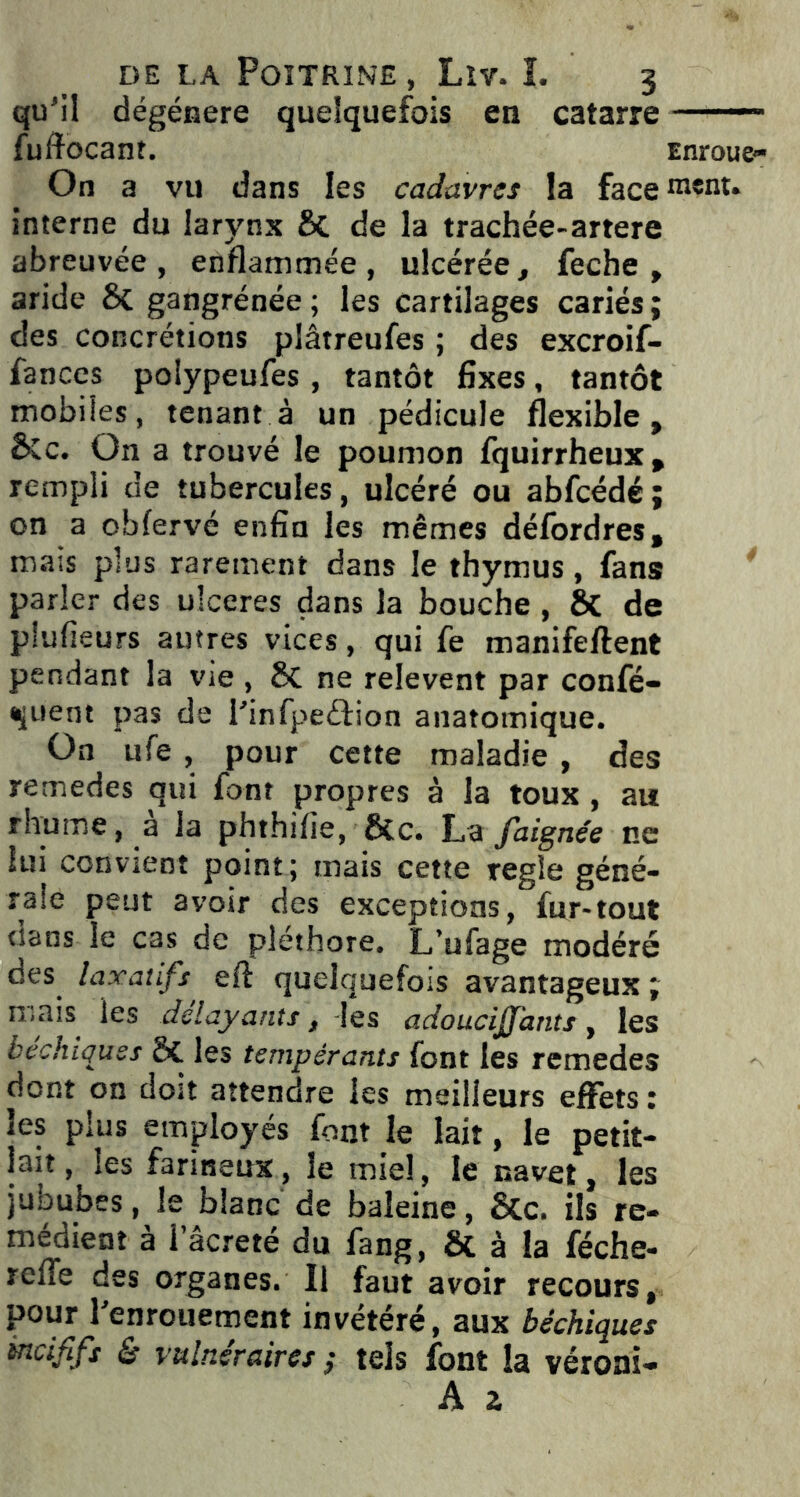 qu’il dégénéré quelquefois en catarre ——-1 fuftocant. Enroue» On a vu dans les cadavres la face ment, interne du larynx St de la trachée-artere abreuvée, enflammée, ulcérée, feche , aride St gangrénée; les cartilages cariés; des concrétions plâtreufes ; des excroif- fances polypeufes , tantôt fixes, tantôt mobiles, tenant à un pédicule flexible, Stc. On a trouvé le poumon fquirrheux, rempli de tubercules, ulcéré ou abfcédé; on a obfervé enfin les mêmes défordres, mais plus rarement dans le thymus, fans parler des ulcérés dans la bouche , St de piufieurs antres vices, qui fe manifeftent pendant la vie , St ne relevent par confè- rent pas de l’infpeâion anatomique. On ufe , pour cette maladie , des remedes qui font propres à la toux , ait rhume, a la phthilie, Stc. La faignée ne lui convient point; mais cette réglé géné- rale peut avoir des exceptions, fur-tout dans le cas de pléthore. L’ufage modéré des laxatifs eft quelquefois avantageux ; ruais les délayants, -les adoucijj'atits, les bachiques a les tempérants font les remedes dont on dost attendre les meilleurs effets : les plus employés font le lait, le petit- lait, les farineux, le miel, le navet, les jububes, le blanc de baleine, Stc. ils re- médient a I âcreté du fang, St à la féche- refle des organes. Il faut avoir recours, pour l’enrouement invétéré, aux béchiques incififs & vulnéraires ; tels font la véroni- A 2,