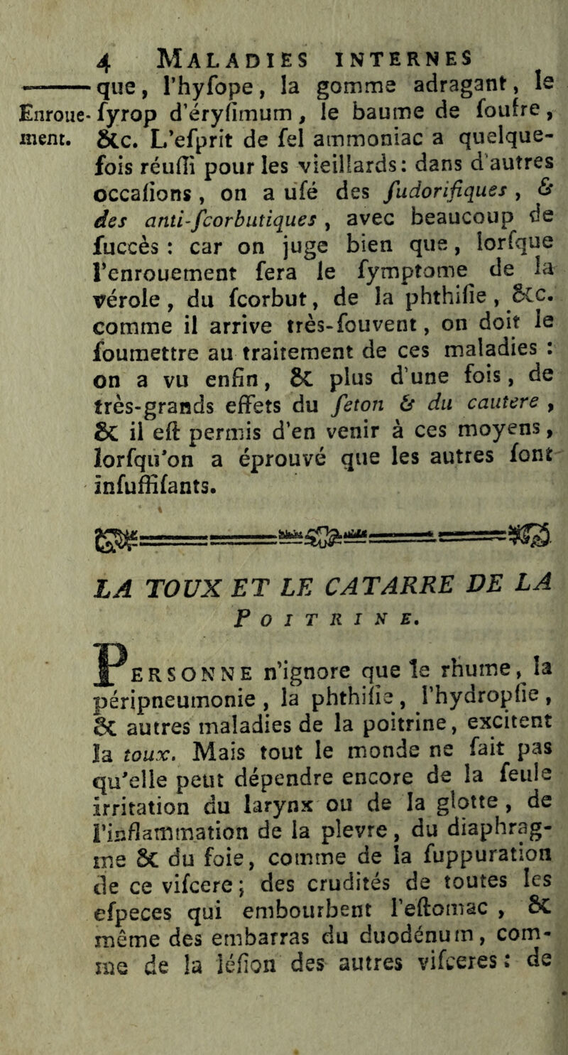 — que, l’hyfope, la gomme adragant, le Enroue- fyrop d’éryfimum , le baume de foufre, nient. &c. L’efprit de fel ammoniac a quelque- fois réulîi pour les vieillards: dans d'autres occalions, on a ufé des fudorifiques , & des anti-fcorbutiqu.es , avec beaucoup de fuccès : car on juge bien que, lorfque l’enrouement fera le fymptome de la vérole, du fcorbut, de la phthifie , 5cc. comme il arrive très-fou vent, on doit le foumettre au traitement de ces maladies : on a vu enfin, ÔC plus d’une fois, de très-grands effets du feton ts du cautere , & il eft permis d’en venir à ces moyens, lorfqu’on a éprouvé que les autres font infuffifants. 1 LA TOUX ET LE CATARRE DE LA Poitrine. PE R S O N N E n’ignore que le rhume, la péripneumonie, la phthifie, l’hydropfie, St autres maladies de la poitrine, excitent la toux. Mais tout le monde ne fait pas qu’elle peut dépendre encore de la feule irritation du larynx ou de la glotte, de l’inflammation de la plevre, du diaphrag- me Sc du foie, comme de la fuppuration de ce vifcere ; des crudités de toutes les efpeces qui embourbent l’eftomac , ôc même des embarras du duodénum, com- me de la léfion des autres vifeeres: de