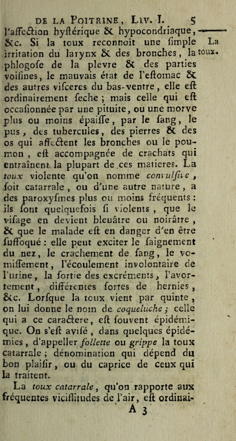 l'affe&ion hyftérique 8t hypocondriaque, &c. Si la toux reconnoît une fimple La irritation du larynx & des bronches, la toux, phlogofe de la pîevre Si des parties voifines, le mauvais état de l’eftomac Si des autres vifceres du bas-ventre, elle eft ordinairement feche ; mais celle qui eft occafionnée par une pituite, ou une morve plus ou moins épailTe, par le fang, le pus, des tubercules, des pierres Si des os qui affluent les bronches ou le pou- mon , eft accompagnée de crachats qui entraînent la plupart de ces matières. La toux violente qu’on nomme comuljhe , foit catarrale, ou d’une autre nature, a des paroxyfmes plus ou moins fréquents : ils font quelquefois fi violents , que le vifage en devient bleuâtre ou noirâtre , Si que le malade eft en danger d’en être fuffoqué : elle peut exciter le faignement du nez, le crachement de fang, le vc- mifiëment, l’écoulement involontaire de l’urine, la fortie des excréments, l’avor- tement , différentes fortes de hernies, Sic. Lorfque la toux vient par quinte , on lui donne le nom de coqueluche ; celle qui a ce caraéfere, eft fouvent épidémi- que. On s’eft avifé , dans quelques épidé- mies , d’appeller follette ou grippe la toux catarrale ; dénomination qui dépend du bon plaifir, ou du caprice de ceux qui la traitent. La toux catarrale, qu’on rapporte aux fréquentes viciflitudes de l’air, eft ordinai-