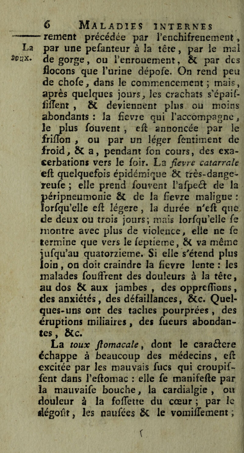 rement précédée par l’enchifrenement, La par une pefanteur à la tête, par le mal de gorge, ou l’enrouement, &. par des flocons que l’urine dépofe. On rend peu de choie, dans le commencement ; mais, après quelques jours, les crachats s’épail- fîffent , 8t deviennent plus ou moins abondants: la fievre qui l’accompagne, le plus fôuvent , eft annoncée par le friffon , ou par un léger fentiment de froid, SC a, pendant fon cours, des exa- cerbations vers le loir. La fievre catarrale eft quelquefois épidémique Si îrès-dange- reufe ; elle prend fouvent l’afpecfc de la péripneumonie & de la fievre maligne : lorfqu’elle eft légère, la durée n'eft que de deux ou trois jours; mais lorfqu’elie le montre avec plus de violence, elle ne fe termine que vers le leptieme, & va même jufqu’au quatorzième. Si elle s'étend plus loin , on doit craindre la fievre lente : les malades fouffirent des douleurs à la tête, au dos & aux jambes , des oppreftions, des anxiétés, des défaillances, &c. Quel- ques-uns ont des taches pourprées , des éruptions miliaires, des lueurs abondan- tes , Sic. La toux ftomacale, dont le cara&ere échappe à beaucoup des médecins , eft excitée par les mauvais Aies qui croupi!- fent dans l’eftomac : elle fe manifefte par la mauvaife bouche, la cardialgie , ou douleur à la fofiette du cœur ; par le dégoût, les naufées ÔC le vomiiTement ;