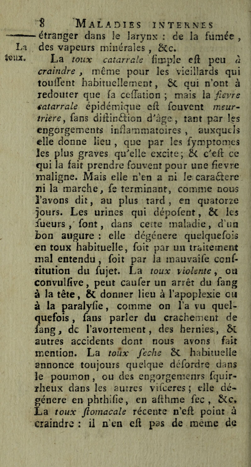 étranger dans le larynx : de la fumée , des vapeurs minérales , Sic. La toux catarrals (impie eft peu à craindre , même pour les vieillards qui touflent habituellement, ôt qui n’ont à redouter que (a ceffation ; mais la fievre e,atarrale épidémique eft fcuvent meur- trière, fans difiinâion d'âge, tant par les engorgements inflammatoires , auxquels elle donne lieu , que par les fymptomes les plus graves qu'elle excite; Si c'eft ce qui la fait prendre fouvent pour une fievre maligne. Mais elle n’en a ni le caractère ni la marche, fe terminant, comme nous l’avons dit, au plus tard , en quatorze jours. Les urines qui dépofent, 5t les iueurs , font, dans cette maladie, d’un bon augure : elle dégénéré quelquefois en toux habituelle, foit par un traitement mal entendu, foit par ia mauvaife conf- titution du fujet. La toux violente, oti convulfive, peut caufer un arrêt du fang à la tête, Si donner lieu à l’apoplexie eu à la paralyfie, comme on l’a vu quel- quefois , fans parler du crachement de fang, de l’avortement, des hernies., Si autres accidents dent nous avons fait mention. La toux feche Si habituelle annonce toujours quelque défordre dans le poumon, ou des engorgemenrs fquir- rheux dans les 2utres vifeeres ; elle dé- généré en phthifie, en afthme fec , Sic. La toux ftomacale récente n’eft point à craindre : il n’en e(l pas de meme de