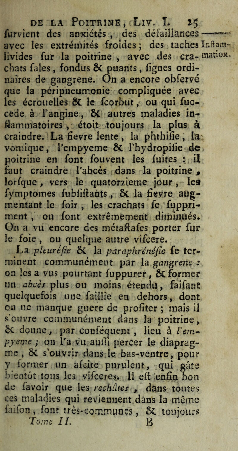 fument des anxiétés , des défaillances — avec les extrémités froides ; des taches Inftam- livides fur la poitrine , avec des cra- matios. chats fales, fondus & puants, lignes ordi- naires de gangrené. On a encore obfervé que la péripneumonie compliquée avec les écrouelles & le fcorbut, ou qui fuc- cede à l’angine, ôt autres maladies in- flammatoires , étoit toujours la plus à craindre. La lievre lente , la phthifie, la vomique, l'empyeme Ôt l’hydropilie de poitrine en font fouvent les fuites : il faut craindre l'abcès dans la poitrine , lorfque, vers le quatorzième jour, le9 fymptomes fubliftants, ôt la lievre aug- mentant le foir , les crachats fe fuppri- ment , ou font extrêmement diminués. On a vu encore des métaflafes porter fur le foie , ou quelque autre vifcere. La pleuré fie ÔC la paraphrénéfie fe ter- minent communément par la gangrène : on lésa vus pourtant fuppurer, ôc former un abcès plus ou moins étendu, faifant quelquefois une faillie en dehors, dont on ne manque guere de profiter ; mais il s’ouvre communément dans la poitrine, êt donne, par conféquent , lieu à l'em- pyeme ; on l'a vu aulïi percer le diaprag- me , 8c s’ouvrir dans le bas-ventre, pour y former un afeite purulent, qui gâte bientôt tous les vifeeres. Il efi enfin bon de lavoir que les rechutes , dans toutes ces maladies qui reviennent dans la même faifon , font très-commun es. toujours Tome IL B