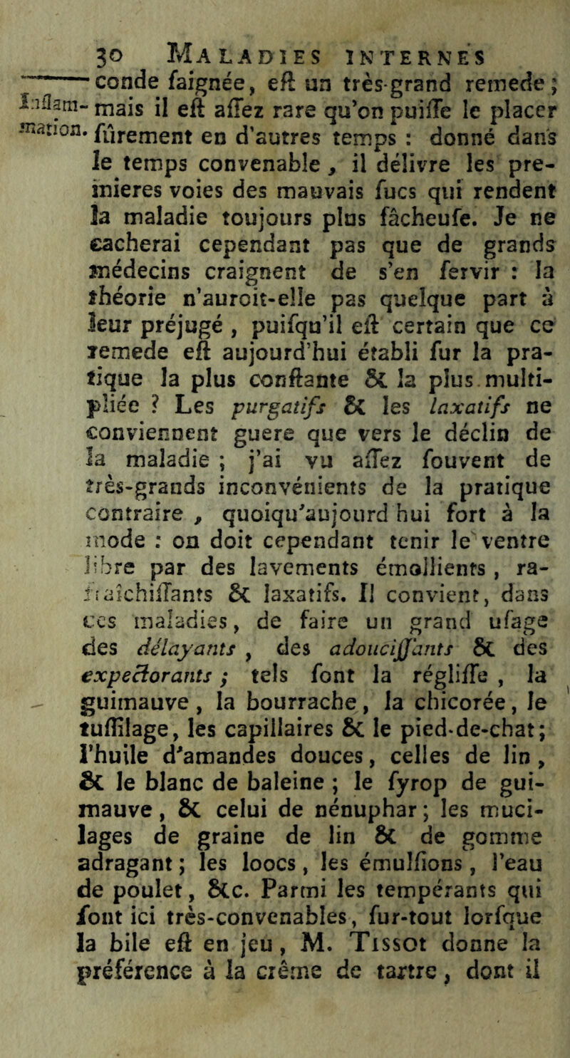 7 conde faignée, eft un très-grand reinede; î iflatn- mais il eft aiïez rare qu’on puiiîe le placer -•notion, fârement en d’autres temps : donné dans le temps convenable, il délivre les pre- mières voies des mauvais Aies qui rendent îa maladie toujours pins fâcheufe. Je ne cacherai cependant pas que de grands médecins craignent de s’en fervir : la théorie n’auroit-eîîe pas quelque part à leur préjugé , puifqu’il eft certain que ce lemede eft aujourd’hui établi Air la pra- tique la plus confiante & la plus multi- pliée ? Les purgatifs Si les laxatifs ne conviennent guère que vers le déclin de la maladie ; j’ai vu aiïez fouvent de très-grands inconvénients de la pratique contraire , quoiqu'aujourd hui fort à la mode : on doit cependant tenir le ventre libre par des lavements émollients, ra- îtaichiiïants laxatifs. Il convient, dans ces maladies, de faire un grand ùfage des délayants , des adoucijfants 8t des expectorants ; tels font la régliiïe , la guimauve , la bourrache, la chicorée, le tuflîlage, les capillaires 8t le pied-de-chat; l’huile d'amandes douces, celles de lin, & le blanc de baleine ; le fyrop de gui- mauve, & celui de nénuphar; les muci- lages de graine de lin & de gomme adragant ; les loocs , les émulfions , l’eau de poulet, 8lc. Parmi les tempérants qui fout ici très-convenables, fur-tout lorfque la bile eft en jeu, M. Tissot donne la préférence à la crème de tartre, dont il