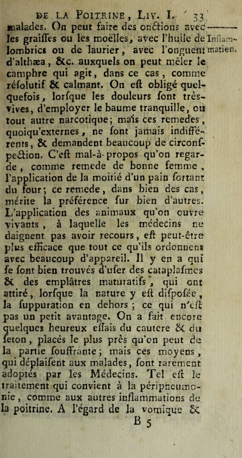 malades. On peut faire des on&ions avec—-—- les grailles ou les moelles, avec l’huile delnfiam- lombrics ou de laurier, avec l’onguent matien, d’althæa, ÔCc. auxquels on peut mêler le camphre qui agit, dans ce cas, comme réfolutif ÔC calmant. On eft obligé quel- quefois , lorfque les douleurs font très- vives, d’employer le baume tranquille, ou tout autre narcotique; mais ces remedes, quoiqu’externes, ne font jamais indiffé- rents, ôt demandent beaucoup de circonf- peétion. C’eft mal-à-propos qu’on regar- de , comme remede de bonne femme , l’application de la moitié d’un pain fortanî du four ; ce remede, dans bien des cas, mérite la préférence fur bien d’autres. L’application des animaux qu’on ouvre vivants , à laquelle les médecins ne daignent pas avoir recours, eft peut-être plus efficace que tout ce qu’ils ordonnenï avec beaucoup d’appareil. 11 y en a qui fe font bien trouvés d'ufer des cataplafmcs ôt des emplâtres maturatifsqui ont attiré, lorfque la nature y eft difpofée, la fuppuration en dehors ; ce qui n'tft pas un petit avantage. On a fait encore quelques heureux effais du cautcre ôt du leton, placés le plus près qu’on peut de la partie fouffrante ; mais ces moyens, qui déplaifent aux malades, font rarement adoptés par les Médecins. Tel eft le traitement qui convient à la péripneumo- nie, comme aux autres inflammations de la poitrine. A l’égard de la vomique ôc