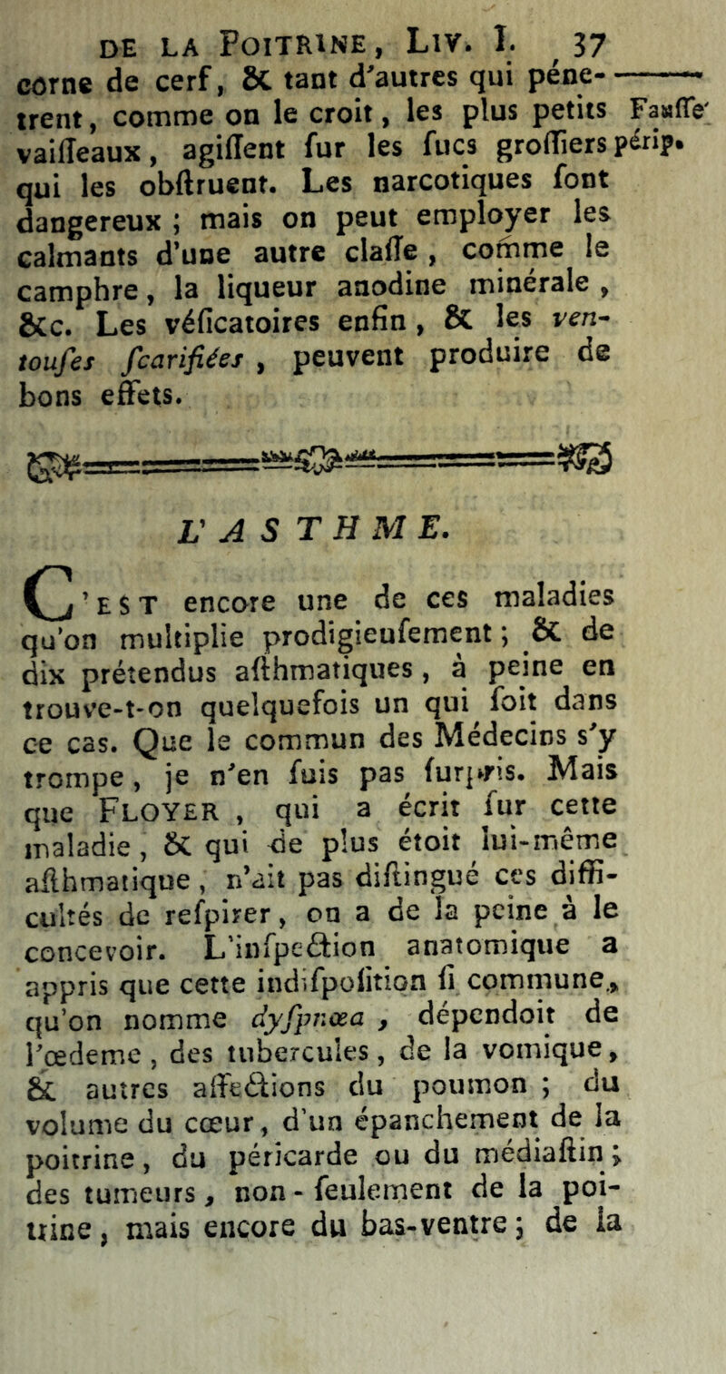 corne de cerf, ÔC tant d’autres qui pêne trent, comme on le croit, les plus petits Fa»fle' vaiileaux, agiffent fur les fucs grolliers périp. qui les obftruent. Les narcotiques font dangereux ; mais on peut employer les calmants d’une autre clafTe , comme le camphre, la liqueur anodine minérale , &C. Les véficatoires enfin , & les ven- toufes fcarifiées , peuvent produire de bons effets. ^=3=g===^S^^ L'A S T H M E. (j’est encore une de ces maladies qu’on multiplie prodigieufement ; & de dix prétendus afthmatiques, à peine en trouve-t-on quelquefois un qui foit dans ce cas. Que le commun des Médecins s’y trompe, je n’en fuis pas furpris. Mais que Floyer , qui a écrit fur cette maladie, & qui de plus étoit lui-même aflhmatique , n’ait pas diftingué ces diffi- cultés de refpirer, on a de la peine à le concevoir. L’mfpeââon anatomique a appris que cette indifpolition fi commune., qu’on nomme dyfpnœa , dépendoit de l’eedeme , des tubercules, de la vomique, Si autres affeâions du poumon ; du volume du cœur , d’un épanchement de la poitrine, du péricarde ou du médiaftin ; des tumeurs, non - feulement de la poi- trine , mais encore du bas-ventre ; de la