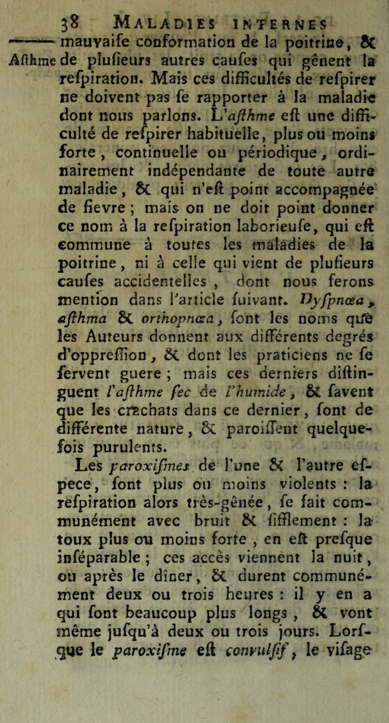 — mauYaife conformation de la poitrine, & Afthme de plufieurs autres caufes qui gênent la refpiration. Mais ces difficultés de refpirer ne doivent pas fe rapporter à la maladie dont nous parlons. L'afthme eft une diffi- culté de refpirer habituelle, plus ou moins forte , continuelle ou périodique, ordi- nairement indépendante de toute autre maladie, & qui n’eft point accompagnée de fievre ; mais on ne doit point donner ce nom à la refpiration laborieufe, qui eft commune à toutes les maladies de la poitrine, ni à celle qui vient de plufieurs caufes accidentelles , dont nous ferons mention dans l'article fuivant. lJyfpnœa, afthma ôl orthopncza, font les noms qifè les Auteurs donnent aux différents degrés d’oppreffion, & dont les praticiens ne fe fervent guere ; mais ces derniers diftin- guent l'afîhme fec de l’humide, & favent que les crachats dans ce dernier, font de différente nature, & paroiffent quelque- fois purulents. Les paroxifmes de l’une & l’autre ef- pece, font plus ou moins violents : la refpiration alors très-gênée, fe fait com- munément avec bruit &C fifflement : la toux plus cru moins forte , en eft prefque inféparable ; ces accès viennent la nuit, ou après le dîner, & durent communé- ment deux ou trois heures : il y en a qui font beaucoup plus longs , vont même jufqu’à deux ou trois jours. Lorf- que le paroxifme eft conyitlfif t le vifage-