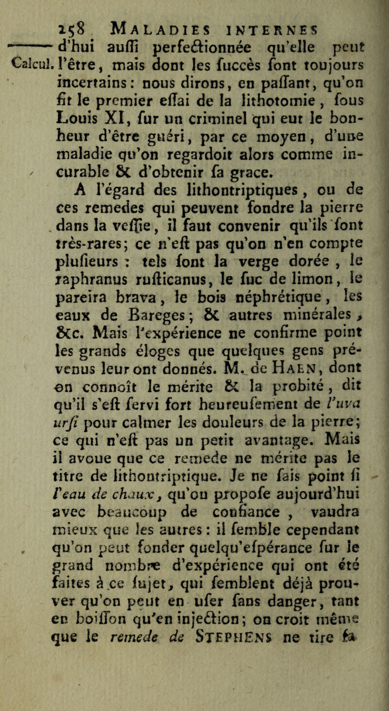 —— d’hui auflî perfectionnée qu’elle peut Calcul, l’être, mais dont les fuccès font toujours incertains: nous dirons, en paffant, qu’on fit le premier elTai de la lithotomie , fous Louis XI, fur un criminel qui eut le bon- heur d’être guéri, par ce moyen, d’une maladie qu’on regardoit alors comme in- curable Sc d’obtenir fa grâce. A l’égard des lithontriptiques , ou de ces remedes qui peuvent fondre la pierre dans la veflje, il faut convenir qu’ils font très-rares; ce n’eft pas qu’on n’en compte plufieurs : tels font la verge dorée , le japhranus rufticanus, le fuc de limon, le pareira brava, le bois néphrétique, les eaux de Bareges ; ÔC autres minérales, &c. Mais l'expérience ne confirme point les grands éloges que quelques gens pré- venus leur ont donnés. M. de Haen, dont ©n connoît le mérite & la probité, dit qu’il s’eft fervi fort heureufement de l’uva urji pour calmer les douleurs de la pierre; ce qui n’eft pas un petit avantage. Mais il avoue que ce remede ne mérite pas le titre de lithontriptique. Je ne fais point fi l'eau de chaux, qu’ou pxopofe aujourd’hui avec beaucoup de confiance , vaudra mieux que les autres : il femble cependant qu’on peut fonder quelqu’efpérance fur le grand nombre d’expérience qui ont été faites à.ce fujet, qui fembîent déjà prou- ver qu’on peut en ufer fans danger, tant en boilTon qu'en inje&ion; on croit même que le remede de STEPHENS ne tire éa