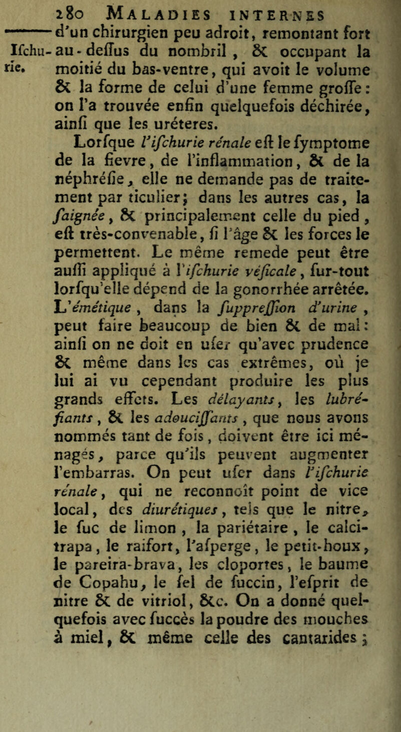 d'un chirurgien peu adroit, remontant fort Ifchu- au - deffus du nombril , Ôt occupant la ie. moitié du bas-ventre, qui avoit le volume & la forme de celui d’une femme groffe : on l’a trouvée enfin quelquefois déchirée, ainfi que les uréteres. Lorfque l’ifchurie rénale eft le fymptome de la fievre, de l’inflammation, & de la néphréfie, elle ne demande pas de traite- ment par ticulier; dans les autres cas, la faignêe, ÔC principalement celle du pied , eft très-convenable, fi l’âge $C les forces le permettent. Le même remede peut être aulfi appliqué à Yifchurie véficale, fur-tout lorfqu’elle dépend de la gonorrhée arrêtée. L'émétique , dans la fupprejfion d’urine , peut faire beaucoup de bien Si de mal: ainfi on ne doit en uie/ qu’avec prudence & même dans les cas extrêmes, où je lui ai vu cependant produire les plus grands effets. Les délayants, les lubré- fiants , 8{. les adeucijjants , que nous avons nommés tant de fois, doivent être ici mé- nagés, parce qu'ils peuvent augmenter Tembarras. On peut ufer dans Vifchurie rénale y qui ne reconnoît point de vice local, des diurétiques y tels que le nitre* le fuc de limon , la pariétaire , le caici- trapa, le raifort, Tafperge, le petit-houx, le pareira-brava, les cloportes, le baume de Copahu, le fel de fuccin, refprit de nitre & de vitriol, &c. On a donné quel- quefois avec fuccès la poudre des mouches à miel, & même celle des camarides ;