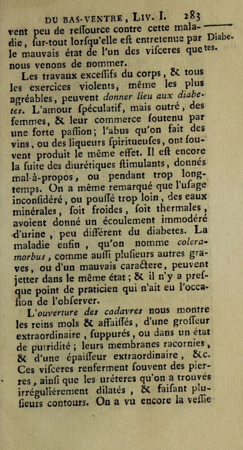 vent peu de reffource contre cette male- die, for-tout lorfqu’elle eft entretenue par Diabe le mauvais état de l’un des vifceres quetes* nous venons de nommer. Les travaux exceffifs du corps, et tous les exercices violents, même les plus agréables, peuvent donner lieu aux diabè- tes. L’amour fpéculatif, mais outré, des femmes, ôt leur commerce foutenu par une forte paflion; l’abus qu’on fait des vins, ou des liqueurs fpiritueufes, ont fou- vent produit le même effet. Il eft encore la fuite des diurétiques ftimulants, donnes mal-à-propos, ou pendant trop long- temps. On a même remarqué que l’ulage inconfidéré, ou pouffé trop loin , des eaux minérales, foit froides, foit thermales , avoient donné un écoulement immodéré d’urine , peu different du diabètes. La maladie enfin , qu’on nomme colera- tnorbus, comme aufli plufieurs autres gra- ves, ou d’un mauvais cara&ere , peuvent jetter dans le même état; & il n’y a pref- que point de praticien qui n’ait eu l’occa- fion de l’obferver. L'ouverture des cadavres nous montre les reins mois ÔC affaiffes, d une grolïeur extraordinaire , fuppurés, ou dans un état de putridité ; leurs membranes racornies, & d'une épaiffeur extraordinaire, Ces vifeeres renferment fouvent des pier- res, ainfi que les urëteres qu'on a trouvés irrégulièrement dilatés , Sc faifant Pi- lleurs contours# On a vu encore la veffie