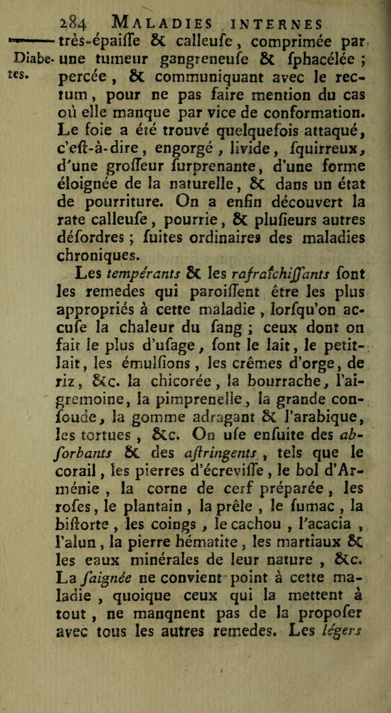 *— très-épailTe & calleufe, comprimée par Diabe- une tumeur gangreneufe & fphacélée ; tes. percée , & communiquant avec le rec- tum , pour ne pas faire mention du cas où elle manque par vice de conformation. Le foie a été trouvé quelquefois attaqué, c’efè-à-dire, engorgé, livide, fquirreux, d'une groffeur furprenante, d’une forme éloignée de la naturelle, ÔC dans un état de pourriture. On a enfin découvert la rate calleufe, pourrie, & plufieurs autres défordres ; fuites ordinaires des maladies chroniques. Les tempérants & les rafraîchijfants font les remedes qui paroiffent être les plus appropriés à cette maladie , lorfqu’on ac- cule la chaleur du fang ; ceux dont on fait le plus d’ufage, font le lait, le petit- lait, les émulfions , les crèmes d’orge, de riz, &c. la chicorée, la bourrache, l’ai- gremoine, la pimprenelle , la grande con- fonde, la gomme adragant & l’arabique, les tortues , &c. On ufe enfuite des ab- sorbants ÔC des ajlringents , tels que le corail, les pierres d’écrevilfe , le bol d’Ar- ménie , la corne de cerf préparée, les rofes, le plantain , la prêle , le fumac , la bifiorte , les coings , le cachou , l'acacia , l’alun, la pierre hématite , les martiaux 8c les eaux minérales de leur nature , &Lc. La faignée ne convient point à cette ma- ladie , quoique ceux qui la mettent à tout, ne manquent pas de la propofer avec tous les autres remedes. Les légers