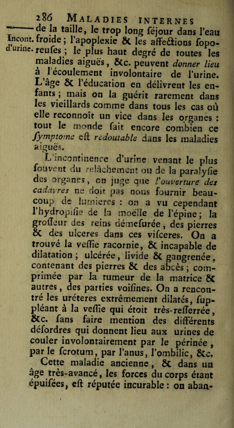 de ]g taille, le trop long féjour dans l’eaii Incont.froide; l’apoplexie ôt les affeéiions fopo- d urine, reufes ; le plus haut degré de toutes les maladies aiguës , &c. peuvent donner lieu a * écoulement involontaire de l’urine. L âge Si 1 éducation en délivrent les en- fants ; mais on la guérit rarement dans les vieillards comme dans tous les cas où elle reconnoît un vice dans les organes : tout le monde fait encore combien ce fymptome eft redoutable dans les maladies aiguës. L'incontinence d’urine venant le plus fouvent du relâchement ou de la paralyfie des organes, on juge que l'ouverture des cadavres ne doit pas nous fournir beau- coup de lumières ; on a vu cependant l’hydropifie de la moelle de l’épine ; la trofféitr des reins démefurée , des pierres C des ulcérés dans ces vifceres. On a trouvé la veflîe racornie, 8i incapable de dilatation ; ulcérée, livide Si gangrenée, contenant des pierres Si des abcès ; com- primée par la tumeur de la matrice ÔC autres, des parties voifines. On a rencon- tré les uréteres extrêmement dilatés, fup- pléant à la veflîe qui étoit très-refferrée, Sic. fans faire mention des differents défordres qui donnent lieu aux urines de couler involontairement par le périnée , par le fcrotum, par l’anus, l’ombilic, Sic. Cette maladie ancienne, êt dans un âge très-avancé, les forces du corps étant épuifées, eft réputée incurable: on aban-