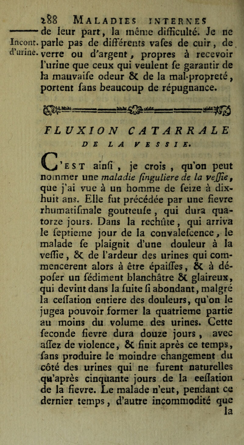 — de leur part, la même difficulté. Je ne Incont.parle pas de différents vafes de cuir, de, d’urine, verre ou d'argent, propres à recevoir l’urine que ceux qui veulent fe garantir de la mauvaife odeur St de la mal-propreté, portent fans beaucoup de répugnance. FLUXION C AT ARRA LE DE LA VESSIE. C ’ e s T ainfi , je crois , qu’on peut nommer une maladie fînguliere de la vejjie, que j’ai vue à un homme de feize à dix- huit ans. Elle fut précédée par une fievre rhumatifmale goutteule , qui dura qua- torze jours. Dans la rechute, qui arriva le feptieme jour de la convalefcence, le malade fe plaignit d’une douleur à la veffie, 8t de l’ardeur des urines qui com- mencèrent alors à être épaiffes, St à dé- pofer un fédiment blanchâtre St glaireux, qui devint dans la fuite fi abondant, malgré la ceiïation entière des douleurs, qu’on le jugea pouvoir former la quatrième partie au moins du volume des urines. Cette fécondé fievre dura douze jours , avec allez de violence, St finit après ce temps, fans produire le moindre changement du côté des urines qui ne furent naturelles qa’après cinquante jours de la eeflation de la fievre. Le malade n’eut, pendant ce dernier temps, d’autre incommodité que