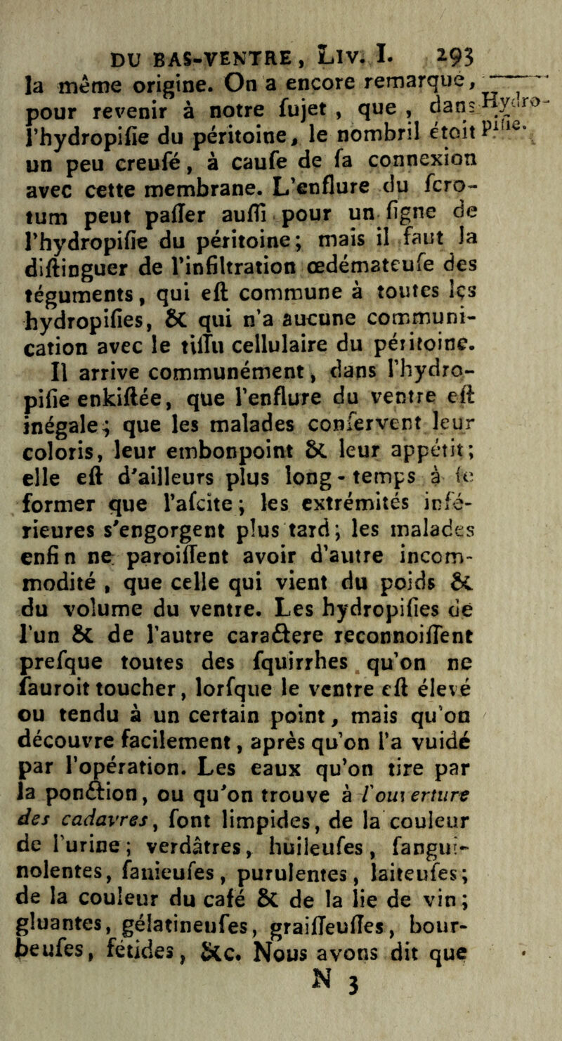 la même origine. On a encore remarque, pour revenir à notre fujet , que , dans y-‘ro l’hydropifie du péritoine, le nombril étoitP116' un peu creufé, à caufe de fa connexion avec cette membrane. L’enflure du fcro- tum peut palier aufli pour un. ligne de l’hydropifie du péritoine; mais il faut la diftinguer de l’infiltration œdémateufe des téguments, qui eft commune à toutes Içs hydropifies, & qui n’a aucune communi- cation avec le tilîu cellulaire du péritoine. Il arrive communément, dans l’hydro- pifie enkiftée, que l’enflure du ventre eft inégale; que les malades confervent leur coloris, leur embonpoint St leur appétit; elle eft d’ailleurs plus long - temps à le former que l’afcite; les extrémités infé- rieures s'engorgent plus tard; les malades enfin ne paroillent avoir d’autre incom- modité , que celle qui vient du poids &. du volume du ventre. Les hydropifies de l’un ÔC de l’autre caraâere reconnoiflent prefque toutes des fquirrhes qu’on ne fauroit toucher, lorfque le ventre eft élevé ou tendu à un certain point, mais qu’on découvre facilement, après qu’on l’a vuidé par l’opération. Les eaux qu’on tire par la ponftion, ou qu’on trouve à l'ouï erture des cadavres, font limpides, de la couleur de l'urine; verdâtres, huileufes, fangui- nolentes, fanieufes, purulentes, laiteufes; de la couleur du café 8t de la lie de vin; gluantes, gélatineufes, grailleufles, bour- beufes, fétides, &c. Nous avons dit que