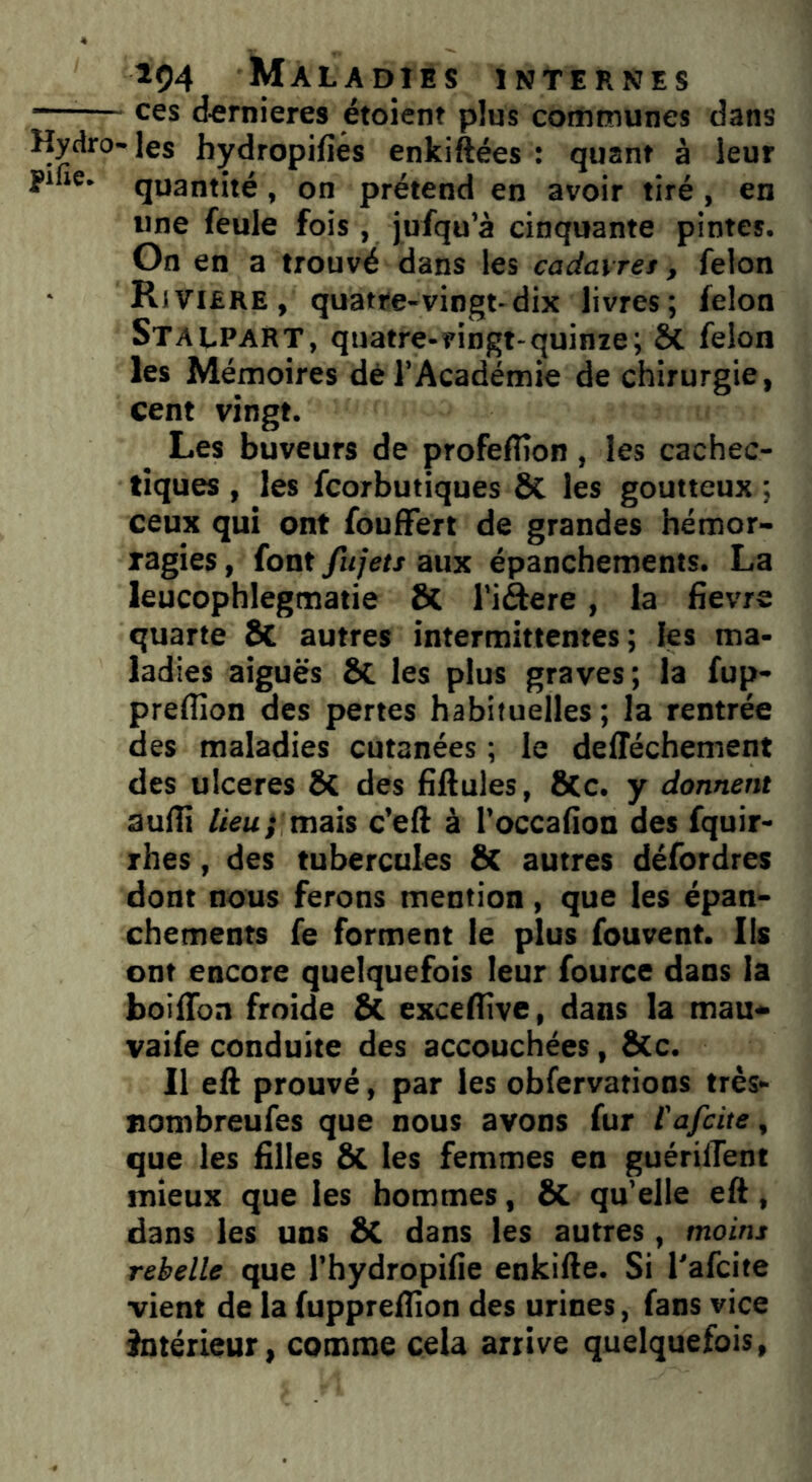  ces dernieres étoient plus communes dans Hydro- les hydropifiés enkiftées : quant à leur P1 ie* quantité , on prétend en avoir tiré , en une feule fois , jufqu’à cinquante pintes. On en a trouvé dans les cadavres, félon • Riviere, quatre-vingt-dix livres; félon Stalpart, quatre-vingt-quinze; St félon les Mémoires dé l’Académie de chirurgie, cent vingt. Les buveurs de profeflton, les cachec- tiques , les fcorbutiques St les goutteux ; ceux qui ont fouffert de grandes hémor- ragies , font fujets aux épanchements. La leucophlegmatie St l’i&ere, la fievre quarte St autres intermittentes ; les ma- ladies aiguës St les plus graves; la fup- preffion des pertes habituelles; la rentrée des maladies cutanées ; le deflechement des ulcérés St des fiftules, 8tc. y donnent auflî lieu; mais c’eft à l’occafion des fquir- rhes, des tubercules St autres défordres dont nous ferons mention, que les épan- chements fe forment le plus fouvent. Ils ont encore quelquefois leur fource dans la boiflbn froide St exceflîve, dans la mau- vaife conduite des accouchées, Stc. Il eft prouvé, par les obfervations très- nombreufes que nous avons fur l'afcite, que les filles 8t les femmes en guérillent mieux que les hommes, St qu’elle eft, dans les uns St dans les autres, moins rebelle que l’hydropifie enkifte. Si l'afcite vient de la fuppreflion des urines, fans vice intérieur, comme cela arrive quelquefois,