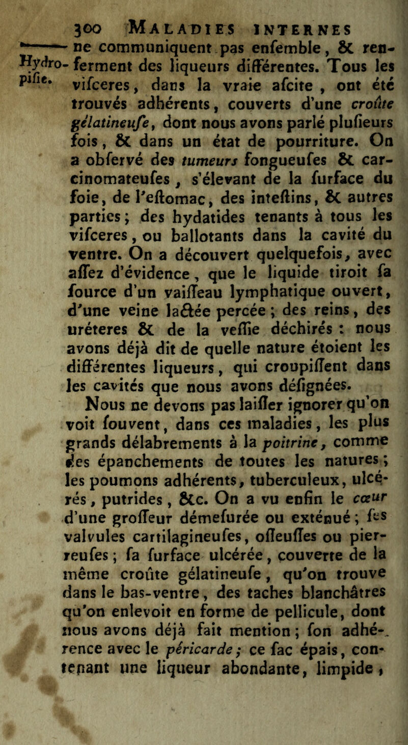 *— — ne communiquent pas enfemble, ôc ren* Hydro- ferment des liqueurs différentes. Tous les pifie. vjfceres > dans ]a vraie afcite , ont été trouvés adhérents, couverts d’une croûte gélatineufe, dont nous avons parlé plufieurs fois, & dans un état de pourriture. On a obfervé des tumeurs fongueufes & car- cinomateufes, s'élevant de la furface du foie, de l'eftomac, des inteftins, Sc autres parties ; des hydatides tenants à tous les vifceres, ou ballotants dans la cavité du ventre. On a découvert quelquefois, avec affez d’évidence, que le liquide tiroit fa fource d’un vaiileau lymphatique ouvert, d'une veine laôée percée ; des reins, des uréteres & de la veflie déchirés : nous avons déjà dit de quelle nature étoient les différentes liqueurs, qui croopiffent dans les cavités que nous avons désignées. Nous ne devons paslaiffer ignorer qu’on voit fouvent, dans ces maladies, les plus grands délabrements à la poitrine, comme des épanchements de toutes les natures ; les poumons adhérents, tuberculeux, ulcé- rés , putrides, Stc. On a vu enfin le cœur d’une groffeur démefurée ou exténué ; valvules cartilagineufes, ofleuffes ou pier- reufes; fa furface ulcérée, couverte de la même croûte gélatineufe, qu'on trouve dans le bas-ventre, des taches blanchâtres qu'on enlevoit en forme de pellicule, dont nous avons déjà fait mention ; fon adhé-, rence avec le péricarde ; ce fac épais, con- tenant une liqueur abondante, limpide,