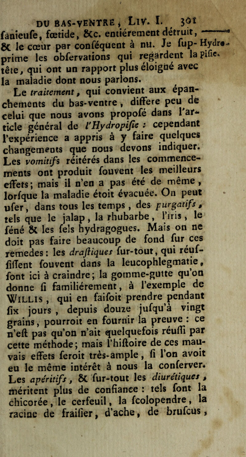 fanieufe, fœtide, 8tc. entièrement détruit, 1 8c le cœur par conféquent à nu. Je lup- Hydr*«> prime les obfervations qui regardent la pifie. tête, qui ont un rapport plus éloigné avec la maladie dont nous parlons. Le traitement, qui convient aux épan- chements du bas-ventre , différé peu de celui que nous avons propofé dans 1 ar- ticle général de l’Hydropifie : cependant l’expérience a appris à y faire quelques changements que nous devons indiquer. Les vomitifs réitérés dans les commence- ments ont produit fouvent les meilleurs effets ; mais il n’en a pas été de même, lorfque la maladie étoit évacuée. On peut ufer, dans tous les temps, des purgatifs , tels que le jalap , la rhubarbe , l’iris , le féné & les fels hydragogues. Mais on ne doit pas faire beaucoup de fond fur ces remedes : les drajliques fur-tout, qui réiif- flffent fouvent dans la leucophlegmatie, font ici à craindre; la gomme-gutte qu’on donne fi familièrement , à l’exemple de WiLLis , qui en faifoit prendre pendant fix jours , depuis douze jufqu’à vingt grains, pourroit en fournir la preuve : ce n’eft pas qu’on n’ait quelquefois réuffi par cette méthode; mais l’hiftoire de ces mau- vais effets feroit très-ample, fi l’on avoit eu le même intérêt à nous la conferver. Les apéritifs, ÔC fur-tout les diurétiques , méritent plus de confiance : tels font la chicorée , le cerfeuil, la fcolopendre , la racine de fraifier, d’ache, de brufcus,