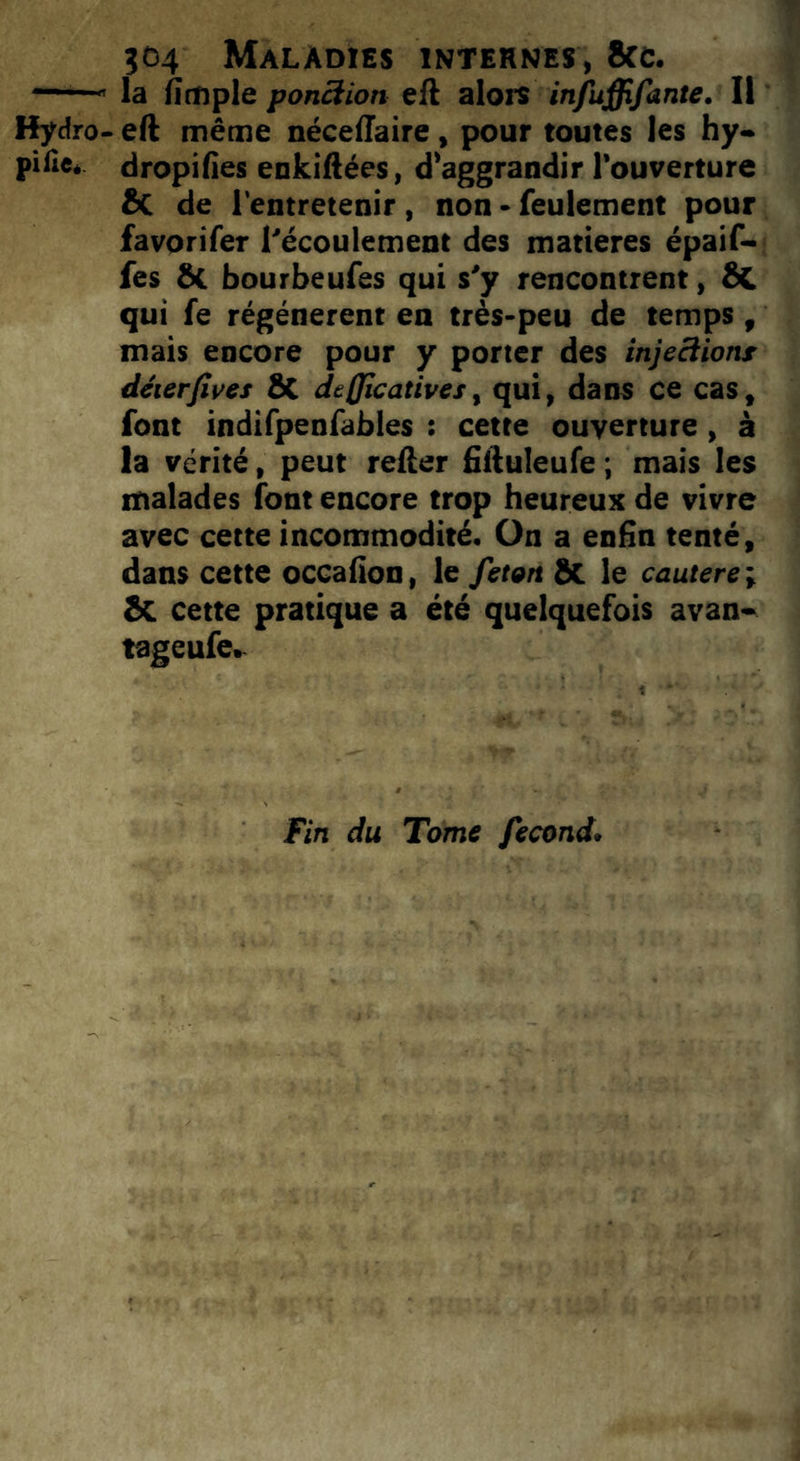 504 Maladies intehnes, fiée. “ la (impie ponction ell alors infuffifante. Il Hydro- eft même nécelîaire, pour toutes les hy- pifle, dropifies enkiftées, d’aggrandir l’ouverture fiC de l'entretenir , non - feulement pour favorifer l'écoulement des matières épaif- fes ÔC bourbeufes qui s'y rencontrent, fit qui fe régénèrent en très-peu de temps , mais encore pour y porter des injeciionr déierfives ÔC dejjicatives, qui, dans ce cas, font indifpenfables : cette ouverture, à la vérité, peut relier fiiluleufe ; mais les malades font encore trop heureux de vivre avec cette incommodité. On a enfin tenté, dans cette occafion, le feton 8e le cautere ; fie cette pratique a été quelquefois avan- tageufe. Fin du Tome fécond.