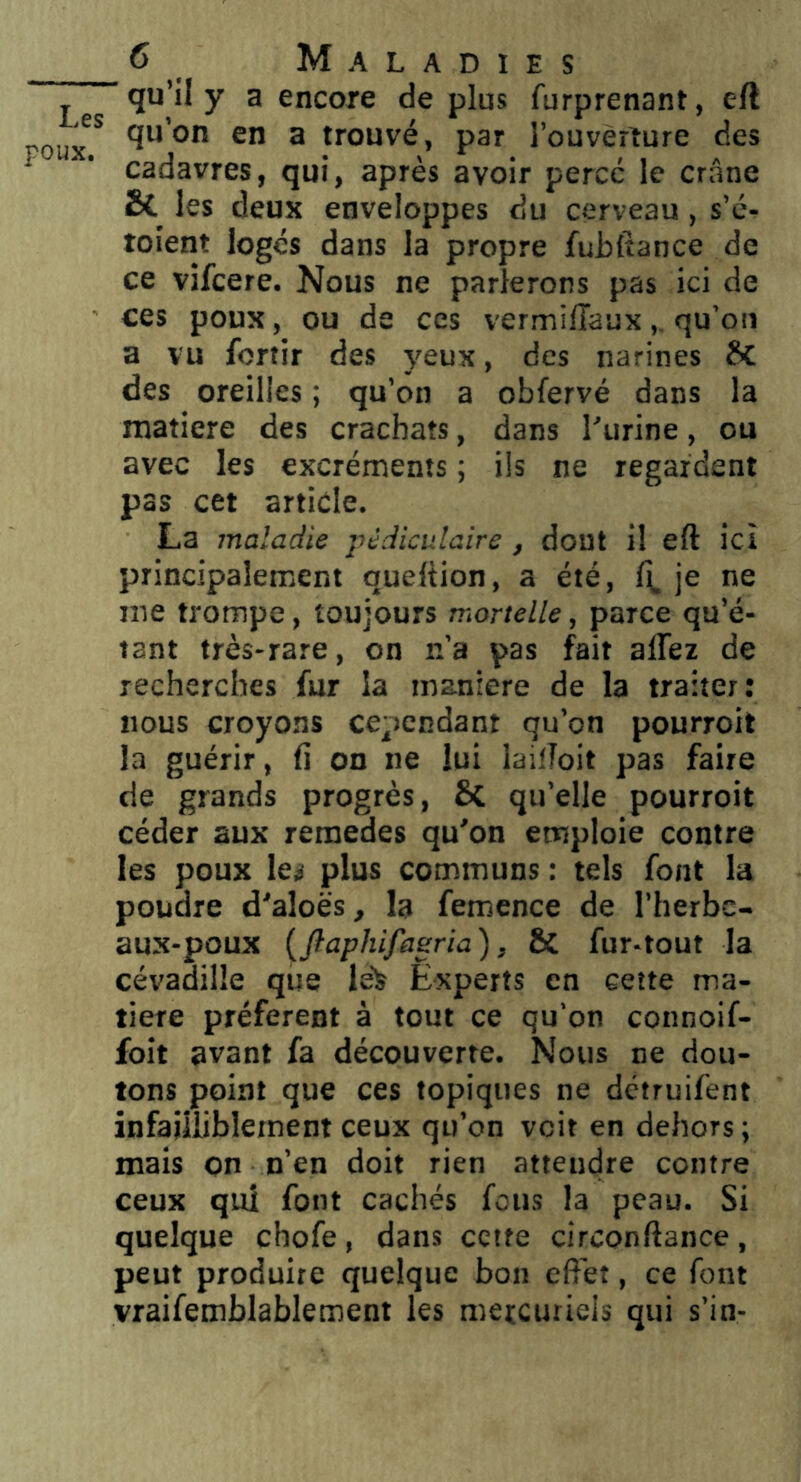Les poux. C Maladies ■qu’il y a encore de plus furprenant, eft qu’on en a trouvé, par l’ouverture des cadavres, qui, après avoir percé le crâne Bl les deux enveloppes du cerveau, s’é- toient loges dans la propre fubfiance de ce vifcere. Nous ne parlerons pas ici de ces poux, ou de ces vermiiïauxqu’oii a vu fortir des yeux, des narines des oreilles ; qu’on a obfervé dans la matière des crachats, dans l'urine, ou avec les excréments ; ils ne regardent pas cet article. La maladie pédiculaire , dont il eft ici principalement queftion, a été, je ne me trompe, toujours mortelle, parce qu’é- tant très-rare, on n’a pas fait allez de recherches fur la maniéré de la traiter: nous croyons cependant qu’on pourroit la guérir, 11 on ne lui lailToit pas faire de grands progrès, qu’elle pourroit céder aux remedes qu'on emploie contre les poux les plus communs : tels font la poudre d'aloës, la femence de l’herbc- aux-poux {ftaphifasria), & fur-tout la cévadilîe que le> Experts en cette ma- tière préfèrent à tout ce qu’on connoif- foit avant fa découverte. Nous ne dou- tons point que ces topiques ne détruifent infailliblement ceux qu’on voit en dehors ; mais on n’en doit rien attendre contre ceux qui font cachés fous la peau. Si quelque chofe , dans cette circonftance , peut produire quelque bon effet, ce font vraifemblablement les mercuriels qui s’in-