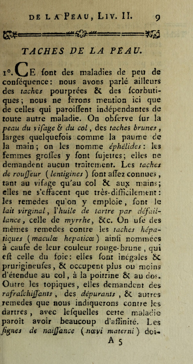 TACHES DE LA PEAU. î®.(jE font des maladies de peu de conféquence: nous avons parlé ailleurs des tachts pourprées & des fcorbuti- ques ; nous ne ferons mention ici que de celles qui paroiffent indépendantes de toute autre maladie. On obferve (ur la peau du l ifage & du col, des taches brunes, larges quelquefois comme la paume de Ja main ; on les nomme éphélides : les femmes greffes y font fujetfes; elles ne demandent aucun traitement. Les taches de rouJJ'eur ( lentigines ) font affez connues, tant au vifdge qu'au col Sc auÿ mains; elles ne s’effacent que très-difficilement : les remedes qu'on y emploie, font le lait virginal, Xhuile de tartre par défail- lance, celle de myrrhe y 6Cc. ün ufe des mêmes remedes contre les taches hépa- tiques [maculœ hepaticœ) ainfi nommées à caufe de leur couleur rouge-brune , qui eft celle du foie: elles font inégales prurigineufes, 6c occupent plus ou moins d’étendue au col, à la poitrine & au dos. Outre les topiques, elles demandent des rûfraîchijfants , des dépurants , & autres remedes que nous indiquerons contre les dartres , avec lefquelles cette maladie paroît avoir beaucoup d’affinité. Les fignes de naijjdnce {jiœyi materni ) doi-