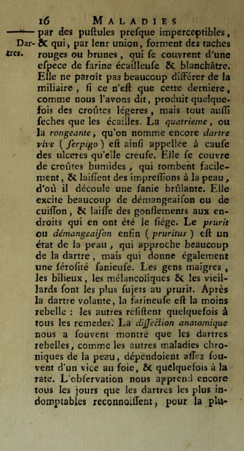 —— par des puftules prefque imperceptibles, Dar- 8c qui, par leur union, forment des taches très, rouges ou brunes , qui fe couvrent d'une efpece de farine écailleufe ÔC blanchâtre. Elle ne paroît pas beaucoup différer de la miliaire , fi ce n’eft que cette demiere, comme nous l’avons dit, produit quelque- fois des croiîtes légères, mais tout auflî feches que les écailles. La quatrième , ou la rongeante, qu’on nomme encore dartre vive ( ferpigo ) eft ainfi appcllée à caufe des ulcérés qu’eile creufe. Elle fe couvre de croûtes humides , qui tombent facile- ment, ÔC laifient des imprellions à la peau, d'où il découle une fanie brûlante. Elle excite beaucoup de démangeaifon ou de cuilTon, ÔC laiffe des gonflements aux en- droits qui en ont été le fiége. Le prurit ou démangeaifon enfin ( pruritus ) eft un état de la peau, qui approche beaucoup de la dartre, mais qui donne également une férofité fanieufe. Les gens maigres , les bilieux, les mélancoliques 6c les vieil- lards font les plus fujets au prurit. Après la dartre volante, la farineufe eft la moins rebelle : les autres réliftent quelquefois à tous les remedes. La dijjécîion anatomique nous a fouvent montré que les dartres rebelles, comme les autres maladies chro- niques de la peau, dépendoient afiez fou- vent d’un vice au foie, ôc quelquefois à la rate. L’obfervation nous apprend encore tous les jours que les dartres les plus in- domptables reconnoilTent, pour la plu-