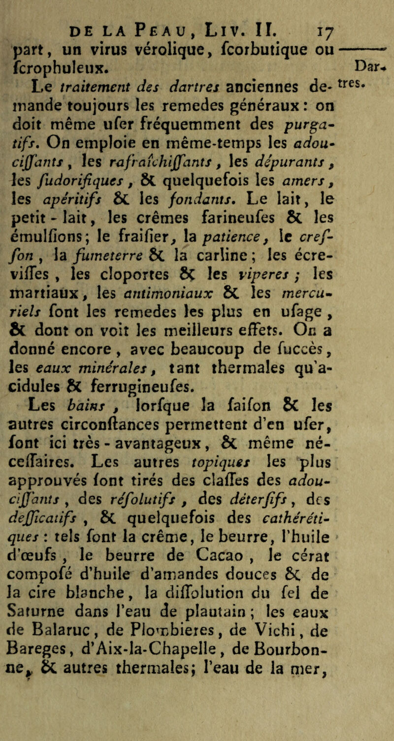 part, un virus vérolique, fcorbutique ou fcrophuleux. Le traitement des dartres anciennes de* jnande toujours les remedes généraux ; on doit même ufer fréquemment des purga- tifs. On emploie en même-temps les adou- cijfants , les rafraichijfants, les dépurants , les fudorifiques, 8t. quelquefois les amers, les apéritifs ÔC les fondants. Le lait, le petit - lait, les crèmes farineufes 8c les émulfions; le fraifier, la patience, le cref- fon , la fumeterre 8C la carline ; les écre- vilTes , les cloportes 8ç les viperes ; les martiaux, les antimoniaux 8C les mercu- riels font les remedes les plus en ufage , & dont on voit les meilleurs effets. Or. a donné encore , avec beaucoup de fuccès, les eaux minérales, tant thermales qu’a- cidules 8t ferrugineufes. Les bains , lorfque la faifon 8c les autres circonftances permettent d’en ufer, font ici très - avantageux, 8c même né- ceflaires. Les autres topiques les plus approuvés font tirés des claffes des adou- ciffants , des réfolutifs , des déterfifs, des dejjicatifs , 8c quelquefois des cathéréti- ques : tels font la crème, le beurre, l’huile d’œufs , le beurre de Cacao , le cérat compofé d’huile d’amandes douces 8c de la cire blanche, la diffolution du fel de Saturne dans l’eau de plantain ; les eaux de Balaruc, de Plombières, de Vichi, de Bareges, d’Aix-la-Chapelle, de Bourbon- ne^ 2k autres thermales; l’eau de la mer,