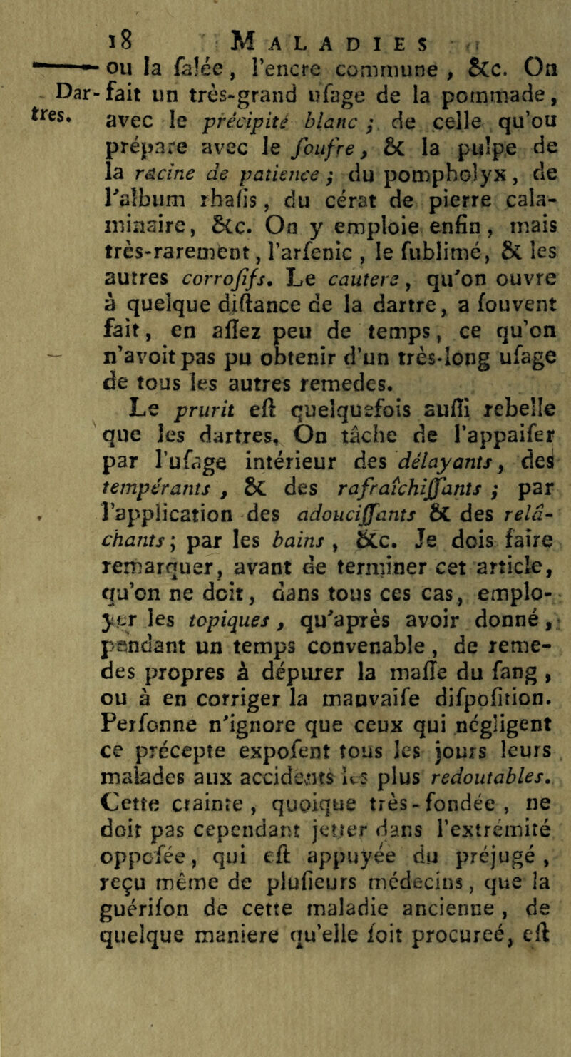  ou la felée, l’encre commune , &c. On Dar-fait un très-grand ufage de la pommade, “S* avec le précipité blanc p de celle qu’ou prépare avec le foufre, ÔC la pulpe de la racine de patience ; du poropholyx , de Talbum rhaljs, du cérat de pierre cala- nu'aaire, Scc. Oo y emploie enfin, mais très-rarement, l’arfenic , le fublimé, & les autres corrojifs. Le cauters, qu'on ouvre à quelque diftance de la dartre, a fouvent fait, en allez peu de temps, ce qu’on n’avoitpas pu obtenir d’un très-long ufage de tous les autres reraedes. Le prurit eft quelquefois aulîi rebelle que les dartres. On tâche de l’appaifer par l’ufage intérieur des délayants, deS tempérants , SC des rafraîchi^ants ; par l’ap'plication des adouciffants ÔC des relâ- chants ; par les bains, tCc. Je dois faire remarquer, avant de terminer cet article, qu’on ne doit, dans tous ces cas, emplo- yer les topiques, qu'apiès avoir donné, pendant un temps convenable, de reme- des propres à dépurer la malle du fang , ou à en corriger la mauvaife difpolition. Perfonne n’ignore que ceux qui négligent ce précepte expofent tous les )ours leurs malades aux accidents ks plus redoutables. Cette ctainte , quoique très-fondée, ne doit pas cependant jetter dans l’extrémité oppofée, qui eft appuyée du préjugé, reçu même de plüfieurs médecins, que la guérilon de cette maladie ancienne, de quelque maniéré qu’elle foit procureé, eft