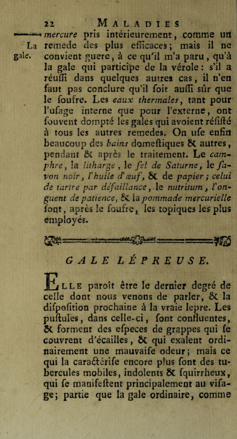 —»■ « mercure pris intérieurement, comme uil La remede des plus efficaces ; mais il ne gale, convient guere, à ce qu'il m’a paru , qu’à la gale qui participe de la vérole : s’il a réuffi dans quelques autres cas, il n’en faut pas conclure qu’il foit auffi sûr que le foufre. Les eaux thermales, tant pour l’ufage interne que pour l’externe, ont fouvent dompté les gales qui avoient réfifté à tous les autres remedes. On ufe enfin beaucoup des bains domeftiques 6c autres, pendant & après le traitement. Le cam- phre, la Utharge , le fel de Saturne, le fa- von noir, l'huile (f seuf, ÔC de papier ; celui de tartre par défaillance,-le nutritum, l'on- guent de patience, Sc la pommade mercurielle foqt, après le foufre, les topiques les plus employés. ^=r===.'-=s===i^^ GALE LÉPREUSE, EfLLE paroît être le dernier degré de celle dont nous venons de parler, 6c la difpofition prochaine à la vraie lepre. Les pufiuTes, dans celle-ci, font confluentes, ôl forment des efpeces de grappes qui fe couvrent d’écailles, ÔC qui exalent ordi- nairement une mauvaife odeur; mais ce qui la caraftérife encore plus font des tu- bercules mobiles, indolents ÔC fquirrheux, qui fe manifeftent principalement au vifa- ge; partie que la gale ordinaire, comme