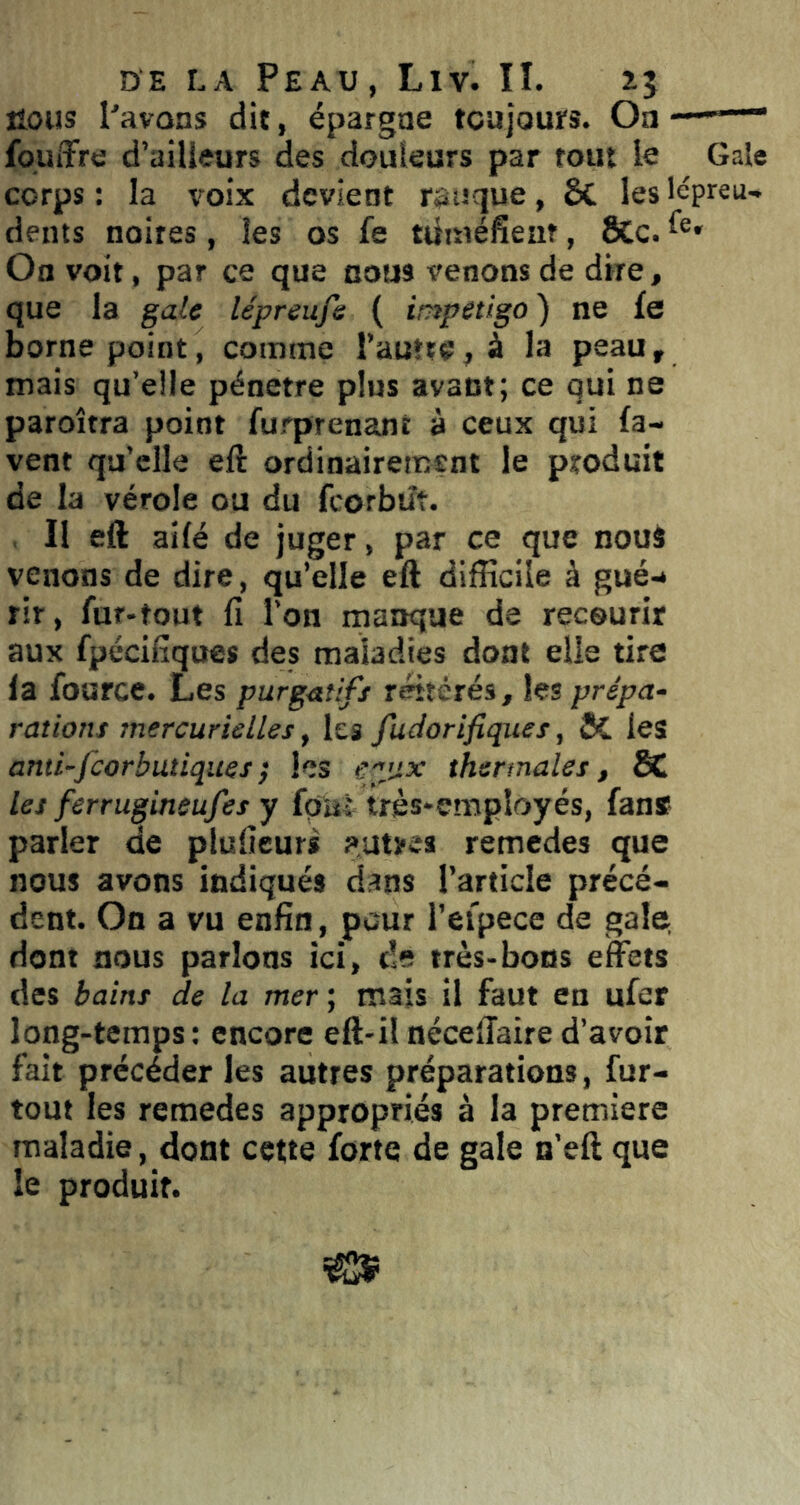 nous Pavons dit, épargne tcujours. Oa -■ fpuiTre d’ailleurs des douleurs par rout le Gale corps : la voix devient rauque, 6c les lépreu- dents noires, les os fe tuméfiem, 8Cc. On voit, par ce que cous venons de dire, que la gale lépreufe ( impétigo ) ne fe borne point, comme l’autre, à la peau, mais qu’elle pénétré plus avant; ce qui ne paroîtra point furprenant à ceux qui fa- vent qu’elle eft ordinairement le produit de la vérole ou du fcorbtît. Il eft ailé de juger, par ce que nouî venons de dire, qu’elle eft difficile à gué-* rir, fur-tout fi l’on manque de recourir aux fpécifiques des maladies dont elle tire fa fource. Les purgatifs réitérés, les prépa- rations mercurielles, les fudorifiques, & les anü-fcorbutiques} les eyjx thermales, SC les ferrugineufes y fpiîl très-employés, fans parler de plufieurs autres remedes que nous avons indiqués dans l’article précé- dent. On a vu enfin, pour rei'pece de gale, dont nous parlons ici, de très-bons effets des bains de la mer ; mais il faut en ufer long-temps; encore eft-ilnéceffaire d’avoir fait précéder les autres préparations, fur- tout les remedes appropriés à la première maladie, dont cette forte de gale n’eft que le produit.