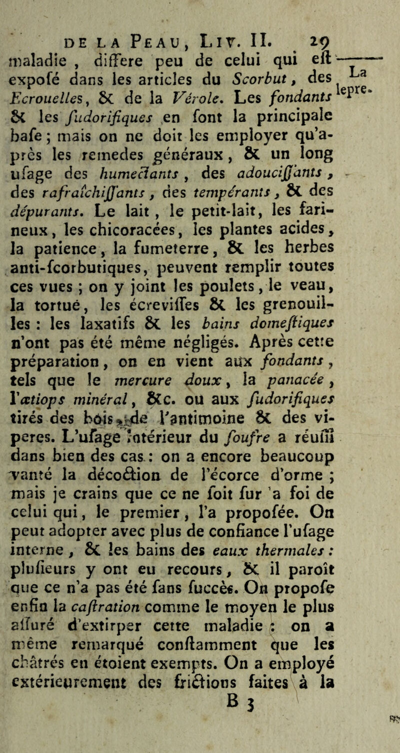 maladie , différé peu de celui qui eft —-— expofé dans les articles du Scorbut, des Ecrouelles, 6C de la Vérole. Les fondants^^^^^' & les fudorifiques en font la principale bafe ; mais on ne doit les employer qu’a- près les remedes généraux, & un long ufage des humeciants, des adoucijj’ants, des rafraichijj'ants, des tempérants, ôl des dépurants. Le lait, le petit-lait, les fari- neux , les chicoracées, les plantes acides , la patience, la fumeterre, & les herbes anti-fcorbutiques, peuvent remplir toutes ces vues ; on y joint les poulets, le veau, la tortue, les écreviffes St les grenouil- les : les laxatifs St les bains domefiiques n’ont pas été même négligés. Après cette préparation, on en vient aux fondants, tels que le mercure doux, la panacée, Vatiops minéral, &c. ou aux fudorifiques tirés des b^is^e Psntitnoine St des vi- pères. L’ufage îotérieur du foufre a réufîi dans bien des cas. : on a encore beaucoup Tanté la décoâion de l’écorce d’orme ; mais je crains que ce ne foit fur ’a foi de celui qui, le premier, l’a propofée. On peut adopter avec plus de confiance l’ufage interne , 8c les bains des eaux thermales : plüfieurs y ont eu recours, Sc il paroît que ce n’a pas été fans fuccès. On propofe enfin la caftration comme le moyen le plus alîuré d’extirper cette maladie : on a même remarqué conflamment que les châtrés en étoient exempts. On a employé extérieurement des friéfions faites à la Bj