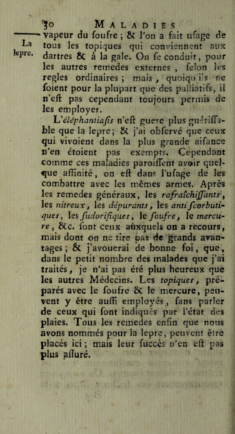 ■■ vapeur du foufre ; ôî l'on a fait ufage de La tous les topiques qui conviennent aux lepre. dartres ÔC à la gale. On fe conduit, pour les autres remedes externes , félon les réglés ordinaires ; mais , quoiqu'ils ne foient pour la plupart que des palliatifs, il n’eft pas cependant toujours permis de les employer. L'éléphantiafis n’eft guere plus guérilTa- ble que la lepre; & j’ai obfervé que ceux qui vivoient dans la plus grande aifance n’en ëtoient pas exempts. Cependant comme ces maladies paroilTent avoir quel- que affinité, on eft dans l’ufage de les combattre avec les mêmes armes. Après les remedes généraux, les rafraîchiff’ants^ les nitreux, les dépurants, les antifcorbuti- ques, les fudorifiques, le foufre, le mercu- re, 8(c. font ceux aàxquels on a recours, mais dont on ne tire pas de grands avan- tages ; & j’avouerai de bonne foi, que, dans le petit nombre des malades que j’ai traités, je n’ai pas été plus heureux que les autres Médecins. Les topiques, pré- parés avec le foufre & le mercure, peu- vent y être auffi employés, fans parler de ceux qui font indiqués par i’état des plaies. Tous les remedes enfin que nous avons nommés pour la lepre, peuvent être placés ici ; mais leur fuccès u'ca eft pas plus afturé.