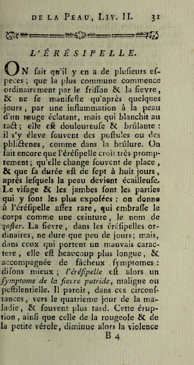 j^s========::^ éffyjg L' É R É S I P E L L E. O N fait qo'il y en a de plufîeiirs ef- peces ; que la plus commune commence ordinairement par le friflbn 8c la fievre, & ne fe manifefte qu'après quelques jours , par une inflammation à la peau d’un i«uge éclatant, mais qui blanchit au taâ ; elle eft dculoureufe 8c brûlante : il s^y éleve fouvcnt des puftules ou des phliâenes, comme dans la brûlure. On lait encore que réréfipelle croît très promp- tement; qu’elle change fouvcnt de place , 6c que fa durée efl; de fept à huit jours, après lefquels la peau devient écailleufe.. Le vifage Si les jambes font les parties qui y font les pluis cKpofées : on donne à réréfipelle allez rare, qui embraffe le corps comme une ceinture, le nom de ^icfter, La fievre, dans les éréfipelies or- dinaires, ne dure que peu de jours; mais, dans ceux qui portent un mauvais carac- tère , elle eft beaucoup plus longue, & accompagnée de fâcheux fymptomes : difons mieux ; Véréfipelle eft alors un fyinpîGme de la fieire putride, maligne ou pcftilentielle. Il paroît, dans ces circonf- tances, vers le quatrième jour de la ma- ladie, & fouvenî plus tard. Cetîc érup- tion , ainfi que celle de la rougeole & de la petite vérole, diminue alors la violence