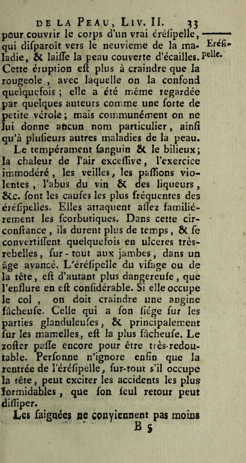 pour couvrir le corps d’un vrai éréfipelle, ■ — qui difparoît vers le neuvième de la ma- Eréfi* ladie, & laifle la peau couverte d’écailles. Cette éruption eft plus à craindre que la rougeole , avec laquelle on la confond quelquefois ; elle a été même regardée par quelques auteurs comme une forte de petite vérole; mais communément on ne lui donne aucun nom particulier, ainli qu'à pludeurs autres maladies de la peau. Le tempérament fanguin & le bilieux; la chaleur de l’air excelîive, l’exercice immodéré , les veilles, les pallions vio- lentes , l’abus du vin & des liqueurs, &c. font les caufes les plus fréquentes des érélipelies. Elles attaquent allez familiè- rement les fcorbutiques. Dans cette cir- conltance , ils durent plus de temps, ô{ fe convertilTent quelquefois en ulcérés très- rebelles, fur-tout aux jambes, dans un âge avancé. L'érélipelle du vifage ou de la tête, eft d’autant plus dangereufe, que l’enflure en eft conlidérable. Si elle occupe le col , on doit craindre une angine fâcheufe. Celle qui a fon liège fur les parties glanduleufes, & principalement fur les mamelles, eft la plus fâcheufe. Le zofter palTe encore pour être très-redou- table. Perfonne n'ignore enfin que la rentrée de l’érélipelle, fur-tout s’il occupe la tête, peut exciter les accidents les plus formidables, que fon feul retour peut difliper. Les faigaées ne conyiennent pas moins