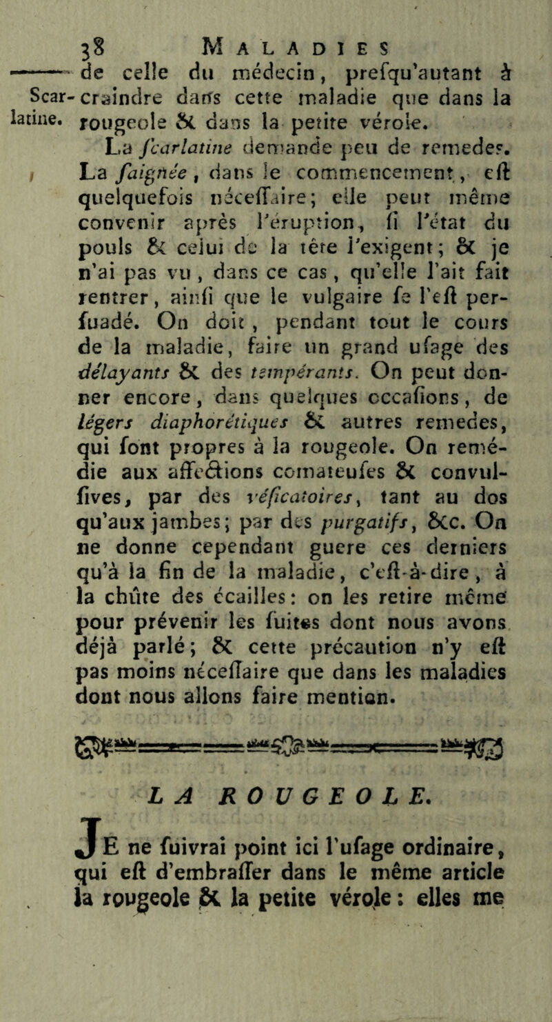 * de celle du rnédecin, prefqu’autant à Scar-craindre darîs cette maladie que dans la latine, rougeole tfL dans la petite vérole. La jcarlatine denr^ande peu de remede?. , La faignée , dans le commencement, eft quelquefois néceffaire; elle peut même convenir après Téruption, fi Tétât du pouls celui de la lére l'exigent; ôc je n’ai pas vu , dans ce cas, qu’elle l’ait fait rentrer, aind que le vulgaire fe Teft per- fuadé. On doit , pendant tout le cours de la maladie, faire un grand ufage des délayants & des tempérants. On peut don- ner encore, dans quelques cccafions, de légers diaphor étique s & autres remedes, qui font propres à la rougeole. On remé- die aux affeâions comateufes & convul- fives, par des véfîcatoires ^ tant au dos qu’aux jambes; par des purgatifs^ ôcc. On ne donne cependant guere ces derniers qu’à la fin de la maladie, c’cft à-dire , à la chiite des écailles: on les retire incme pour prévenir les fuites dont nous avons déjà parlé; & cette précaution n’y eft pas moins néceftaire que dans les maladies dont nous allons faire mention. LA ROUGEOIE. Je ne fuivraî point ici Tufage ordinaire, qui eft d’embraffer dans le même article U rougeole j&C la petite vérole : elles me