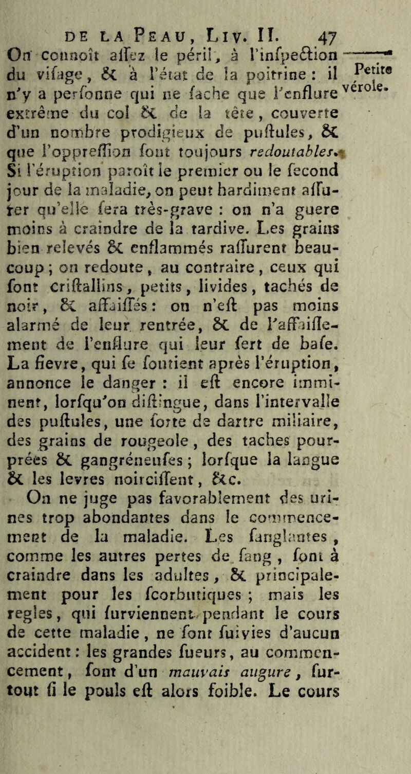 On ccnnoît alTez le péril s à rinfpeftion 7* du vifage, &C à Tétât de la poitrine: il n'y a perfonne qui ne fâche que Tcnflure extrême du coî & de la tête, couverte d'un nombre prodigieux de pullules, & que l’opprefliofl font toujours redoutables.^. Si rérupîion paroît le premier ou le fécond jour de la maladie, on peut hardiment affû- ter qu’elle fera très-grave : on n’a guere moins à craindre de la tardive. I.es grains bien relevés 5c enflammés raffurent beau- coup ; on redoute, au contraire , ceux qui font criftallins, petits, livides, tachés de noir, & alFailTés : on n’eft pas moins alarmé de leur rentrée, SC de rafFiifle- ment de i’enflure qui leur fert de bafe. La fievre, qui fe foutienî après Teruption, annonce le danger : il eft encore immi- nent, lorfqu'on diflfngue, dans Tintervalle des pullules, une forte de dartre miliaire, des grains de rougeole, des taches pour- prées 6c gangréneufes ; lorfque la langue & les levres noirciffeat, Scc. Oa ne juge pas favorablement des uri- nes trop abondantes dans le commence- ment de la maladie. Les farsgliîntes , comme les autres pertes de faog , font à craindre dans les adultes, & principale- ment pour les fcorbutiques ; mais les réglés, qui furviennent pendant le cours de cette maladie, ne font fuivies d’aucun accident; les grandes fueurs, au commen- cement , font d’un mauvais augure, fur- tout fi le pouls eft alors foibîe. Le cours