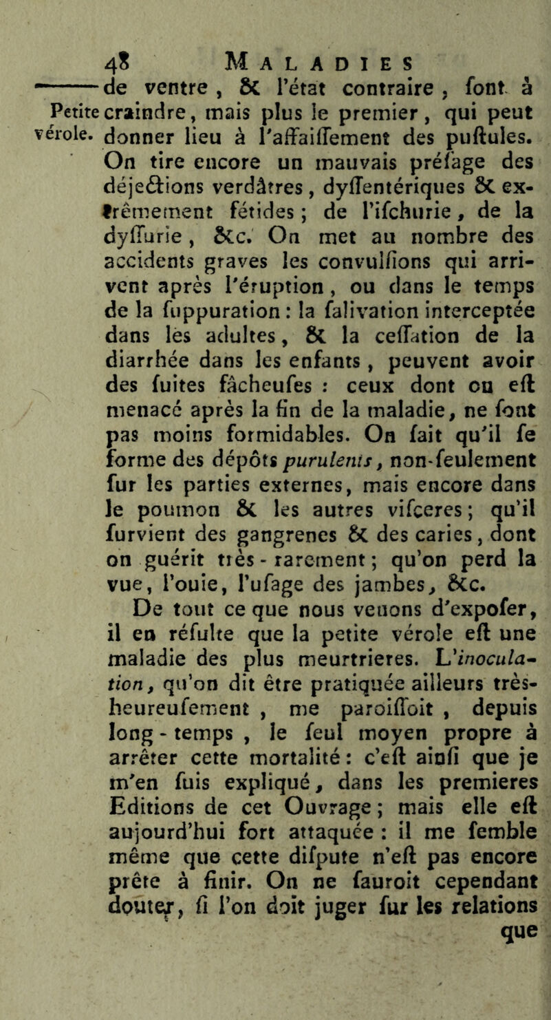 “——de ventre , Sc l’état contraire , font à Petite craindre, mais plus le premier, qui peut vérole, donner lieu à l'affaiffement des pullules. On tire encore un mauvais prélage des déjeélions verdâtres, dylîentériques & ex- trêmement fétides ; de l’ifchurie, de la dylTurie, ÔCc. On met au nombre des accidents graves les convuifions qui arri- vent après l'éruption, ou dans le temps de la fiippuration : la falivation interceptée dans lès adultes, Sc la celTation de la diarrhée dans les enfants , peuvent avoir des fuites fâcheufes : ceux dont ou eft menacé après la fin de la maladie, ne font pas moins formidables. On fait qu'il fe forme des dépôts purulents, non-feulement fur les parties externes, mais encore dans le poumon 6c les autres vifceres ; qu’il furvient des gangrènes des caries, dont on guérit tiès - rarement ; qu’on perd la vue, l’ouie, l’ufage des jambes, SCc. De tout ce que nous venons d'expofer, il en réfulte que la petite vérole eft une maladie des plus meurtrières. L'inocula- tion, qu’on dit être pratiquée ailleurs très- heureufement , me paroiffoit , depuis long - temps , le feul moyen propre à arrêter cette mortalité : c’eft ainfi que je m'en fuis expliqué, dans les premières Editions de cet Ouvrage ; mais elle eft aujourd’hui fort attaquée : il me femble même que cette difpute n’eft pas encore prête à finir. On ne fauroit cependant doute^, fi l’on doit juger fur les relations que